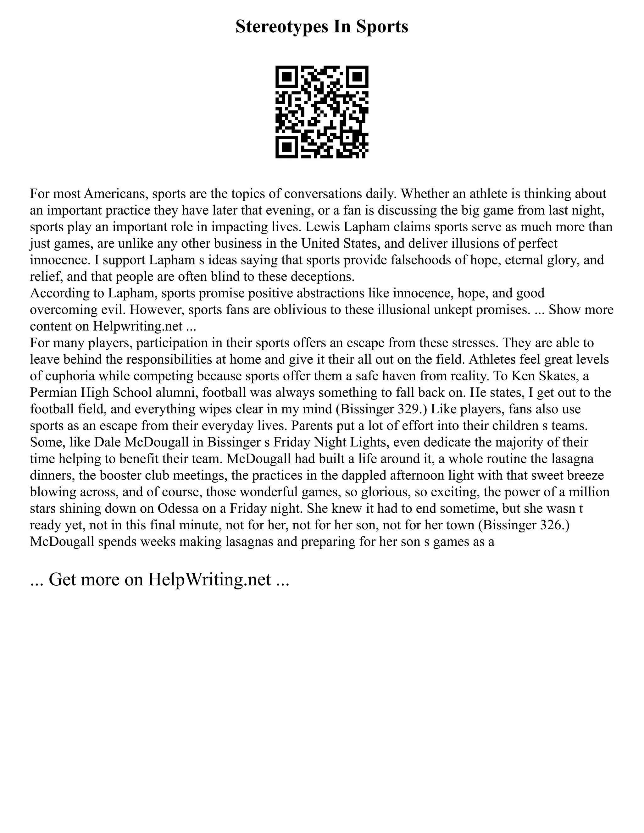Stereotypes In Sports
For most Americans, sports are the topics of conversations daily. Whether an athlete is thinking about
an important practice they have later that evening, or a fan is discussing the big game from last night,
sports play an important role in impacting lives. Lewis Lapham claims sports serve as much more than
just games, are unlike any other business in the United States, and deliver illusions of perfect
innocence. I support Lapham s ideas saying that sports provide falsehoods of hope, eternal glory, and
relief, and that people are often blind to these deceptions.
According to Lapham, sports promise positive abstractions like innocence, hope, and good
overcoming evil. However, sports fans are oblivious to these illusional unkept promises. ... Show more
content on Helpwriting.net ...
For many players, participation in their sports offers an escape from these stresses. They are able to
leave behind the responsibilities at home and give it their all out on the field. Athletes feel great levels
of euphoria while competing because sports offer them a safe haven from reality. To Ken Skates, a
Permian High School alumni, football was always something to fall back on. He states, I get out to the
football field, and everything wipes clear in my mind (Bissinger 329.) Like players, fans also use
sports as an escape from their everyday lives. Parents put a lot of effort into their children s teams.
Some, like Dale McDougall in Bissinger s Friday Night Lights, even dedicate the majority of their
time helping to benefit their team. McDougall had built a life around it, a whole routine the lasagna
dinners, the booster club meetings, the practices in the dappled afternoon light with that sweet breeze
blowing across, and of course, those wonderful games, so glorious, so exciting, the power of a million
stars shining down on Odessa on a Friday night. She knew it had to end sometime, but she wasn t
ready yet, not in this final minute, not for her, not for her son, not for her town (Bissinger 326.)
McDougall spends weeks making lasagnas and preparing for her son s games as a
... Get more on HelpWriting.net ...
 