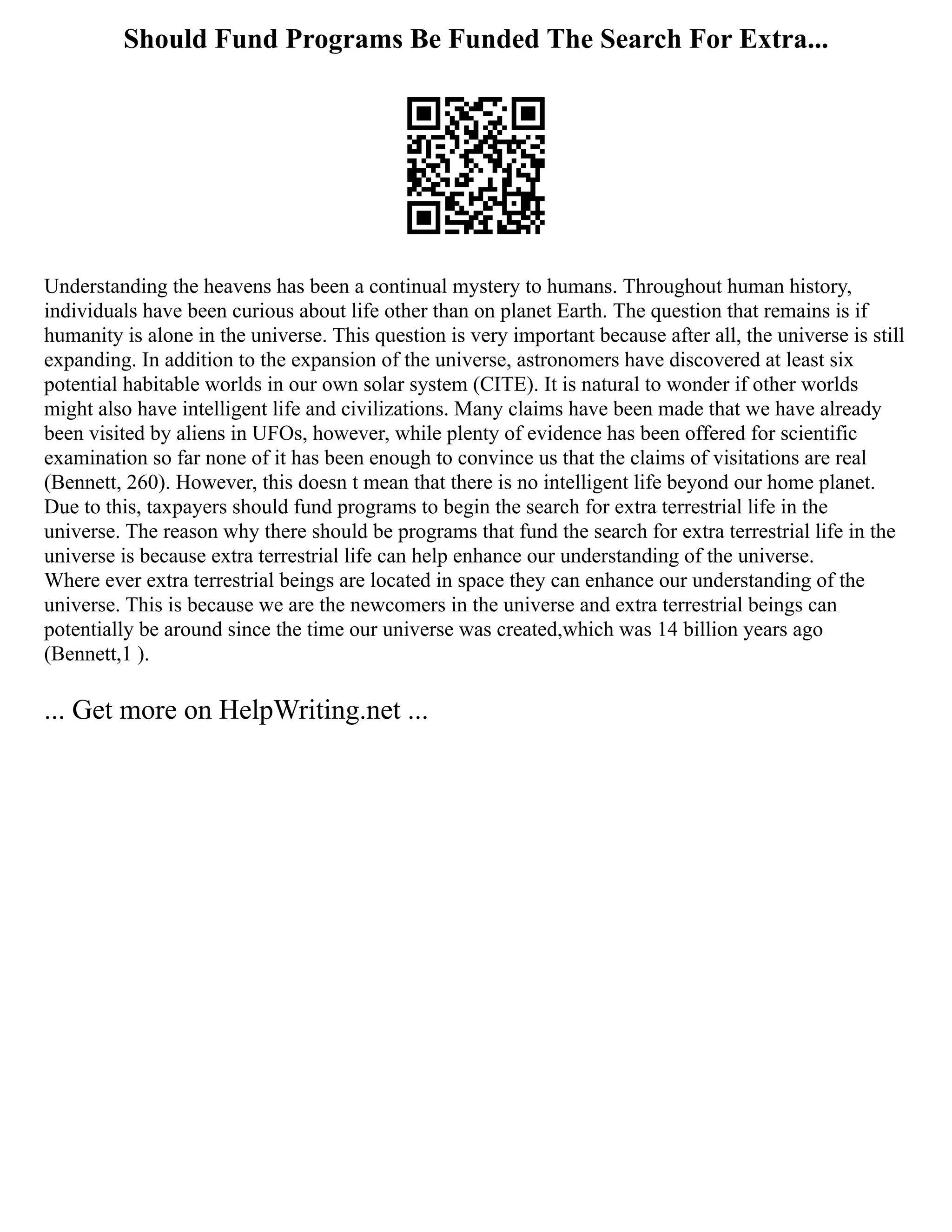 Should Fund Programs Be Funded The Search For Extra...
Understanding the heavens has been a continual mystery to humans. Throughout human history,
individuals have been curious about life other than on planet Earth. The question that remains is if
humanity is alone in the universe. This question is very important because after all, the universe is still
expanding. In addition to the expansion of the universe, astronomers have discovered at least six
potential habitable worlds in our own solar system (CITE). It is natural to wonder if other worlds
might also have intelligent life and civilizations. Many claims have been made that we have already
been visited by aliens in UFOs, however, while plenty of evidence has been offered for scientific
examination so far none of it has been enough to convince us that the claims of visitations are real
(Bennett, 260). However, this doesn t mean that there is no intelligent life beyond our home planet.
Due to this, taxpayers should fund programs to begin the search for extra terrestrial life in the
universe. The reason why there should be programs that fund the search for extra terrestrial life in the
universe is because extra terrestrial life can help enhance our understanding of the universe.
Where ever extra terrestrial beings are located in space they can enhance our understanding of the
universe. This is because we are the newcomers in the universe and extra terrestrial beings can
potentially be around since the time our universe was created,which was 14 billion years ago
(Bennett,1 ).
... Get more on HelpWriting.net ...
 