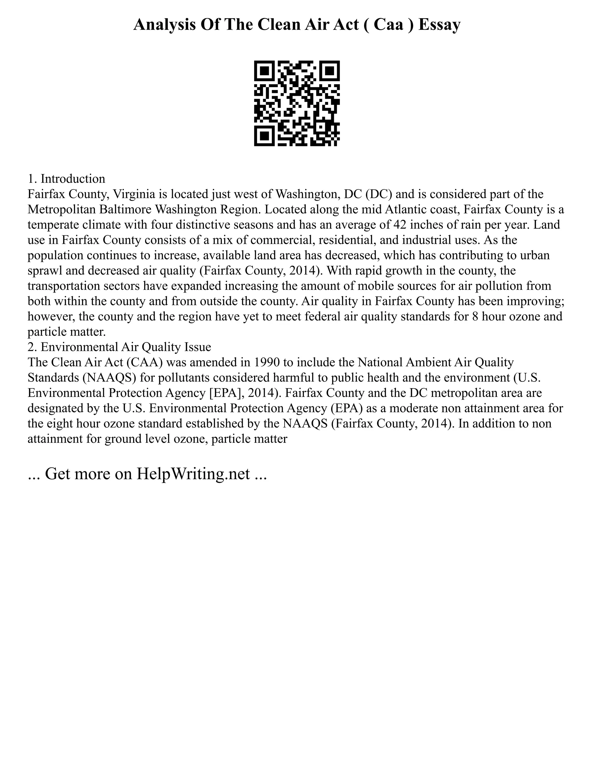 Analysis Of The Clean Air Act ( Caa ) Essay
1. Introduction
Fairfax County, Virginia is located just west of Washington, DC (DC) and is considered part of the
Metropolitan Baltimore Washington Region. Located along the mid Atlantic coast, Fairfax County is a
temperate climate with four distinctive seasons and has an average of 42 inches of rain per year. Land
use in Fairfax County consists of a mix of commercial, residential, and industrial uses. As the
population continues to increase, available land area has decreased, which has contributing to urban
sprawl and decreased air quality (Fairfax County, 2014). With rapid growth in the county, the
transportation sectors have expanded increasing the amount of mobile sources for air pollution from
both within the county and from outside the county. Air quality in Fairfax County has been improving;
however, the county and the region have yet to meet federal air quality standards for 8 hour ozone and
particle matter.
2. Environmental Air Quality Issue
The Clean Air Act (CAA) was amended in 1990 to include the National Ambient Air Quality
Standards (NAAQS) for pollutants considered harmful to public health and the environment (U.S.
Environmental Protection Agency [EPA], 2014). Fairfax County and the DC metropolitan area are
designated by the U.S. Environmental Protection Agency (EPA) as a moderate non attainment area for
the eight hour ozone standard established by the NAAQS (Fairfax County, 2014). In addition to non
attainment for ground level ozone, particle matter
... Get more on HelpWriting.net ...
 