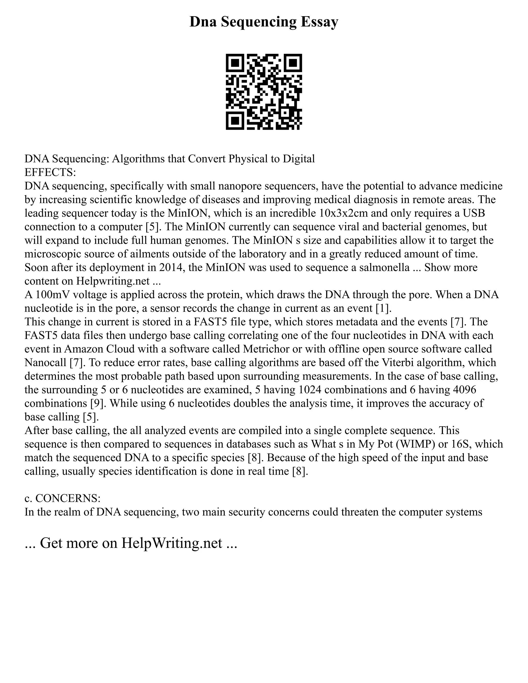 Dna Sequencing Essay
DNA Sequencing: Algorithms that Convert Physical to Digital
EFFECTS:
DNA sequencing, specifically with small nanopore sequencers, have the potential to advance medicine
by increasing scientific knowledge of diseases and improving medical diagnosis in remote areas. The
leading sequencer today is the MinION, which is an incredible 10x3x2cm and only requires a USB
connection to a computer [5]. The MinION currently can sequence viral and bacterial genomes, but
will expand to include full human genomes. The MinION s size and capabilities allow it to target the
microscopic source of ailments outside of the laboratory and in a greatly reduced amount of time.
Soon after its deployment in 2014, the MinION was used to sequence a salmonella ... Show more
content on Helpwriting.net ...
A 100mV voltage is applied across the protein, which draws the DNA through the pore. When a DNA
nucleotide is in the pore, a sensor records the change in current as an event [1].
This change in current is stored in a FAST5 file type, which stores metadata and the events [7]. The
FAST5 data files then undergo base calling correlating one of the four nucleotides in DNA with each
event in Amazon Cloud with a software called Metrichor or with offline open source software called
Nanocall [7]. To reduce error rates, base calling algorithms are based off the Viterbi algorithm, which
determines the most probable path based upon surrounding measurements. In the case of base calling,
the surrounding 5 or 6 nucleotides are examined, 5 having 1024 combinations and 6 having 4096
combinations [9]. While using 6 nucleotides doubles the analysis time, it improves the accuracy of
base calling [5].
After base calling, the all analyzed events are compiled into a single complete sequence. This
sequence is then compared to sequences in databases such as What s in My Pot (WIMP) or 16S, which
match the sequenced DNA to a specific species [8]. Because of the high speed of the input and base
calling, usually species identification is done in real time [8].
c. CONCERNS:
In the realm of DNA sequencing, two main security concerns could threaten the computer systems
... Get more on HelpWriting.net ...
 