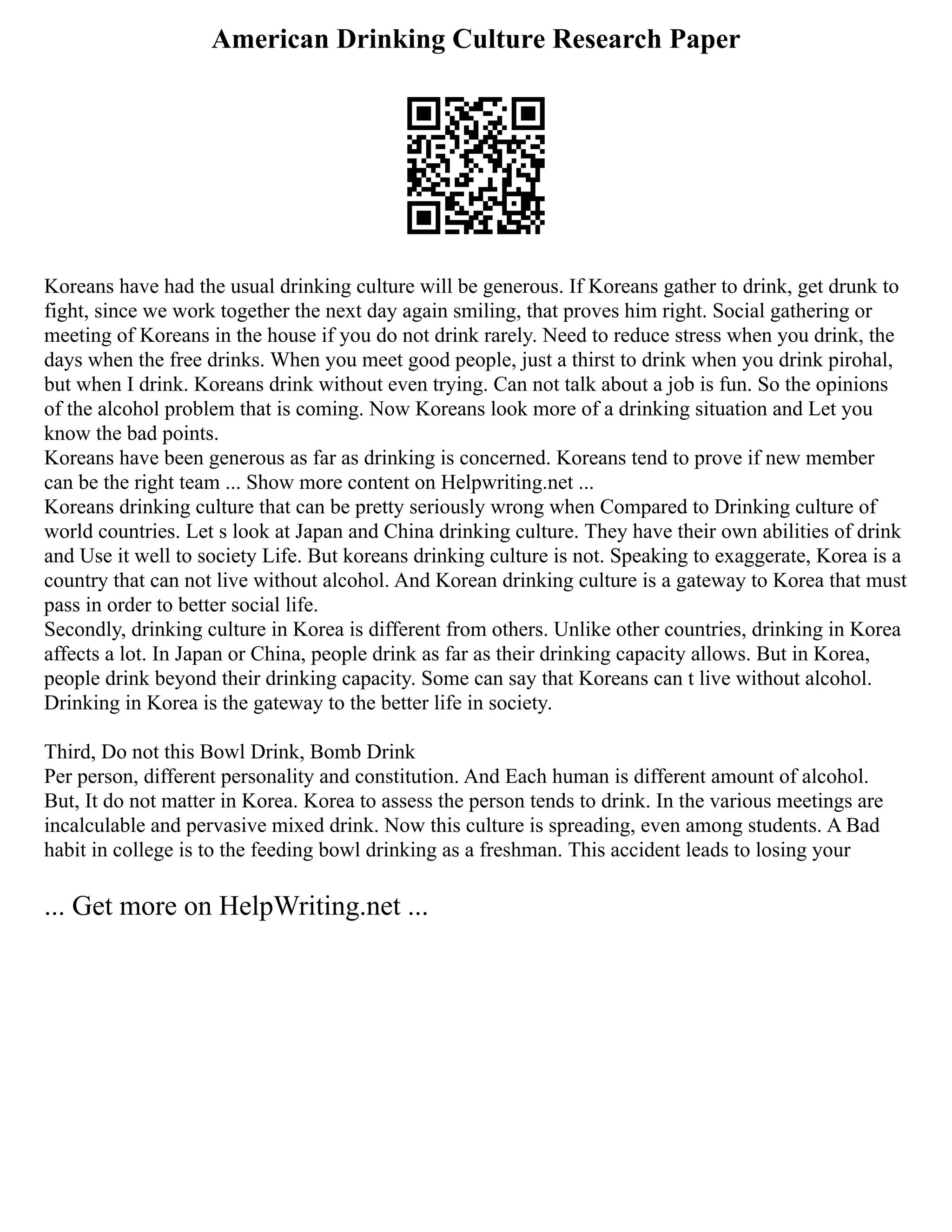 American Drinking Culture Research Paper
Koreans have had the usual drinking culture will be generous. If Koreans gather to drink, get drunk to
fight, since we work together the next day again smiling, that proves him right. Social gathering or
meeting of Koreans in the house if you do not drink rarely. Need to reduce stress when you drink, the
days when the free drinks. When you meet good people, just a thirst to drink when you drink pirohal,
but when I drink. Koreans drink without even trying. Can not talk about a job is fun. So the opinions
of the alcohol problem that is coming. Now Koreans look more of a drinking situation and Let you
know the bad points.
Koreans have been generous as far as drinking is concerned. Koreans tend to prove if new member
can be the right team ... Show more content on Helpwriting.net ...
Koreans drinking culture that can be pretty seriously wrong when Compared to Drinking culture of
world countries. Let s look at Japan and China drinking culture. They have their own abilities of drink
and Use it well to society Life. But koreans drinking culture is not. Speaking to exaggerate, Korea is a
country that can not live without alcohol. And Korean drinking culture is a gateway to Korea that must
pass in order to better social life.
Secondly, drinking culture in Korea is different from others. Unlike other countries, drinking in Korea
affects a lot. In Japan or China, people drink as far as their drinking capacity allows. But in Korea,
people drink beyond their drinking capacity. Some can say that Koreans can t live without alcohol.
Drinking in Korea is the gateway to the better life in society.
Third, Do not this Bowl Drink, Bomb Drink
Per person, different personality and constitution. And Each human is different amount of alcohol.
But, It do not matter in Korea. Korea to assess the person tends to drink. In the various meetings are
incalculable and pervasive mixed drink. Now this culture is spreading, even among students. A Bad
habit in college is to the feeding bowl drinking as a freshman. This accident leads to losing your
... Get more on HelpWriting.net ...
 