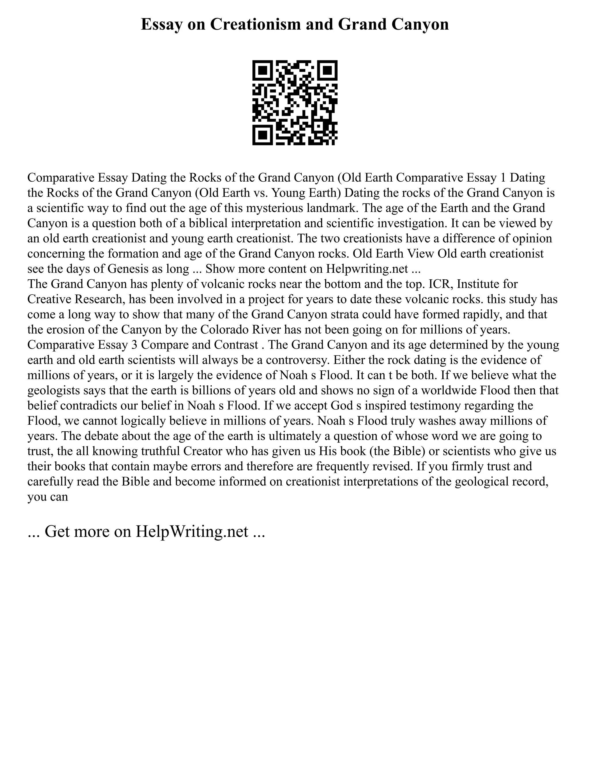 Essay on Creationism and Grand Canyon
Comparative Essay Dating the Rocks of the Grand Canyon (Old Earth Comparative Essay 1 Dating
the Rocks of the Grand Canyon (Old Earth vs. Young Earth) Dating the rocks of the Grand Canyon is
a scientific way to find out the age of this mysterious landmark. The age of the Earth and the Grand
Canyon is a question both of a biblical interpretation and scientific investigation. It can be viewed by
an old earth creationist and young earth creationist. The two creationists have a difference of opinion
concerning the formation and age of the Grand Canyon rocks. Old Earth View Old earth creationist
see the days of Genesis as long ... Show more content on Helpwriting.net ...
The Grand Canyon has plenty of volcanic rocks near the bottom and the top. ICR, Institute for
Creative Research, has been involved in a project for years to date these volcanic rocks. this study has
come a long way to show that many of the Grand Canyon strata could have formed rapidly, and that
the erosion of the Canyon by the Colorado River has not been going on for millions of years.
Comparative Essay 3 Compare and Contrast . The Grand Canyon and its age determined by the young
earth and old earth scientists will always be a controversy. Either the rock dating is the evidence of
millions of years, or it is largely the evidence of Noah s Flood. It can t be both. If we believe what the
geologists says that the earth is billions of years old and shows no sign of a worldwide Flood then that
belief contradicts our belief in Noah s Flood. If we accept God s inspired testimony regarding the
Flood, we cannot logically believe in millions of years. Noah s Flood truly washes away millions of
years. The debate about the age of the earth is ultimately a question of whose word we are going to
trust, the all knowing truthful Creator who has given us His book (the Bible) or scientists who give us
their books that contain maybe errors and therefore are frequently revised. If you firmly trust and
carefully read the Bible and become informed on creationist interpretations of the geological record,
you can
... Get more on HelpWriting.net ...
 