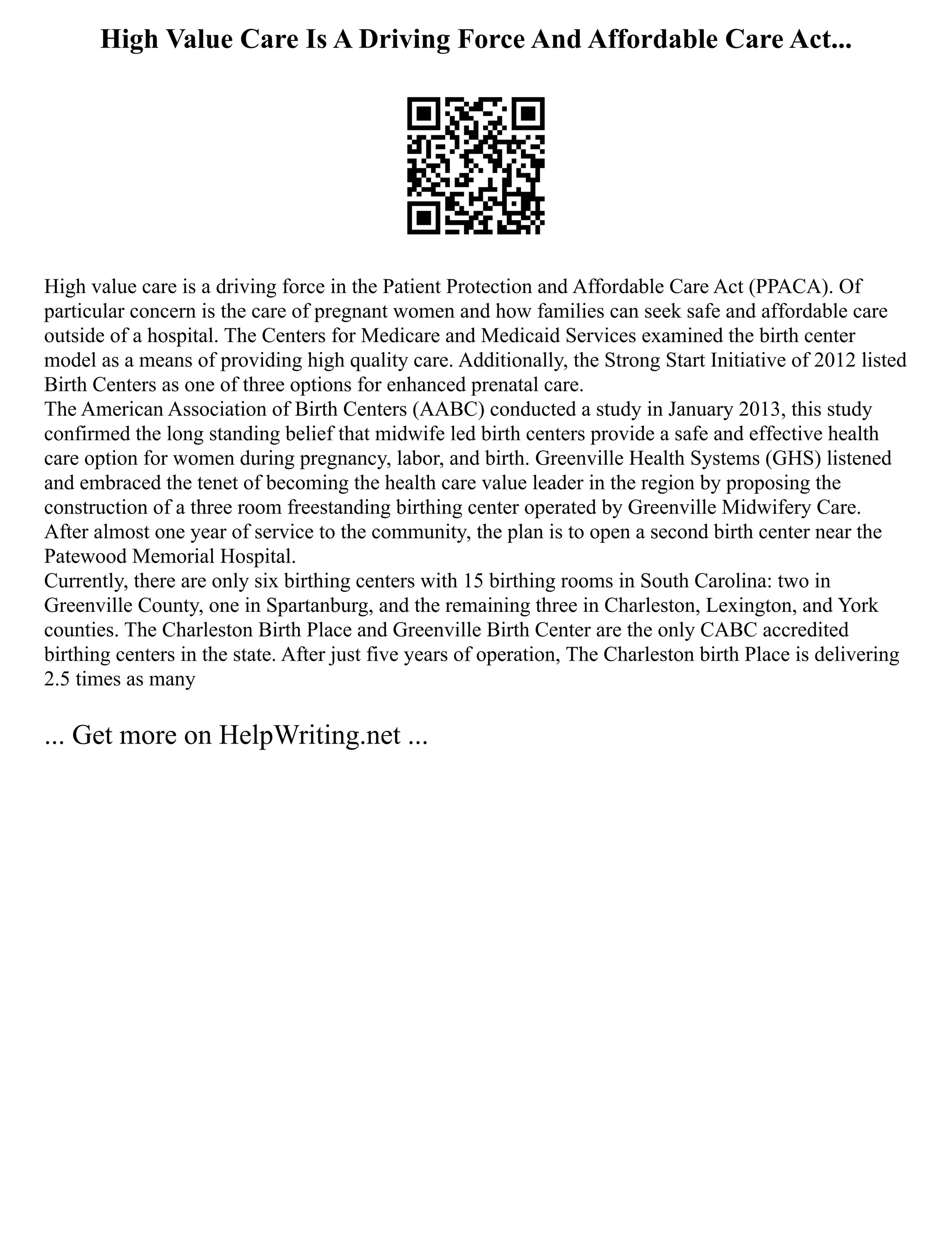 High Value Care Is A Driving Force And Affordable Care Act...
High value care is a driving force in the Patient Protection and Affordable Care Act (PPACA). Of
particular concern is the care of pregnant women and how families can seek safe and affordable care
outside of a hospital. The Centers for Medicare and Medicaid Services examined the birth center
model as a means of providing high quality care. Additionally, the Strong Start Initiative of 2012 listed
Birth Centers as one of three options for enhanced prenatal care.
The American Association of Birth Centers (AABC) conducted a study in January 2013, this study
confirmed the long standing belief that midwife led birth centers provide a safe and effective health
care option for women during pregnancy, labor, and birth. Greenville Health Systems (GHS) listened
and embraced the tenet of becoming the health care value leader in the region by proposing the
construction of a three room freestanding birthing center operated by Greenville Midwifery Care.
After almost one year of service to the community, the plan is to open a second birth center near the
Patewood Memorial Hospital.
Currently, there are only six birthing centers with 15 birthing rooms in South Carolina: two in
Greenville County, one in Spartanburg, and the remaining three in Charleston, Lexington, and York
counties. The Charleston Birth Place and Greenville Birth Center are the only CABC accredited
birthing centers in the state. After just five years of operation, The Charleston birth Place is delivering
2.5 times as many
... Get more on HelpWriting.net ...
 