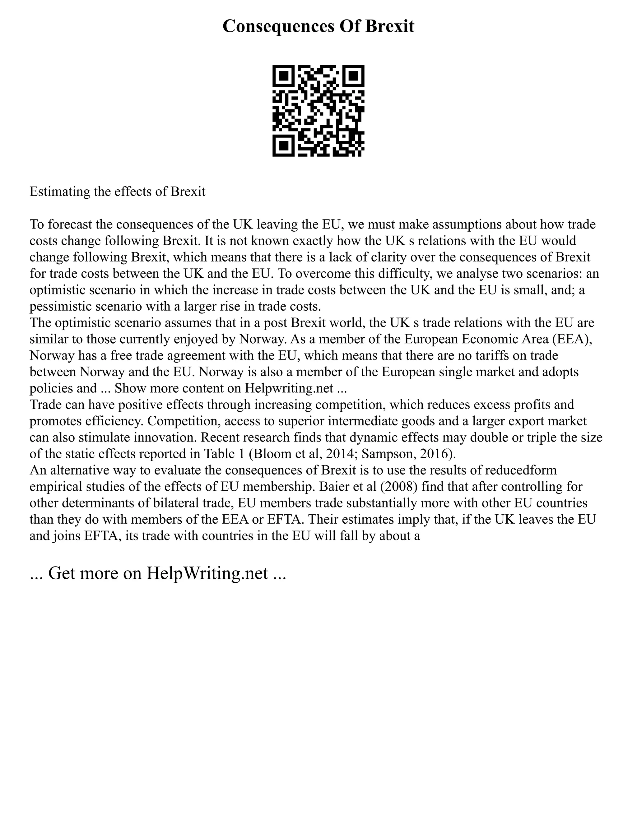 Consequences Of Brexit
Estimating the effects of Brexit
To forecast the consequences of the UK leaving the EU, we must make assumptions about how trade
costs change following Brexit. It is not known exactly how the UK s relations with the EU would
change following Brexit, which means that there is a lack of clarity over the consequences of Brexit
for trade costs between the UK and the EU. To overcome this difficulty, we analyse two scenarios: an
optimistic scenario in which the increase in trade costs between the UK and the EU is small, and; a
pessimistic scenario with a larger rise in trade costs.
The optimistic scenario assumes that in a post Brexit world, the UK s trade relations with the EU are
similar to those currently enjoyed by Norway. As a member of the European Economic Area (EEA),
Norway has a free trade agreement with the EU, which means that there are no tariffs on trade
between Norway and the EU. Norway is also a member of the European single market and adopts
policies and ... Show more content on Helpwriting.net ...
Trade can have positive effects through increasing competition, which reduces excess profits and
promotes efficiency. Competition, access to superior intermediate goods and a larger export market
can also stimulate innovation. Recent research finds that dynamic effects may double or triple the size
of the static effects reported in Table 1 (Bloom et al, 2014; Sampson, 2016).
An alternative way to evaluate the consequences of Brexit is to use the results of reducedform
empirical studies of the effects of EU membership. Baier et al (2008) find that after controlling for
other determinants of bilateral trade, EU members trade substantially more with other EU countries
than they do with members of the EEA or EFTA. Their estimates imply that, if the UK leaves the EU
and joins EFTA, its trade with countries in the EU will fall by about a
... Get more on HelpWriting.net ...
 