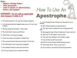 Rules:
• Replace missing letters
• Show possession
• Used in plurals of abbreviations,
letters and numbers
REMEMBER: Do not add an apostrophe
Just because it ends in ‘S’
1. It's/Its not worth it for just two minutes' pleasure.
2. Life is something that happens when you ca'nt /can't get
to sleep.
3. The boy mowed an old ladys' / lady's lawn.
4. The tests/tests' were very difficult.
5. Thats/That's not going to happen.
6. I have two dress's /dresses to choose from.
7. The cat purred when the boy scratched it's/its neck.
8. It's/Its about time it was sunny in England.
9. The womans'/woman's smile was infectious.
10. It is you're/your turn to wash the dishes.
11. I am feeding Fergus'/Fergu's cat because he is on
holiday.
12. We're/Were going to a surprise party.
13. The mens'/men's badminton club is doing well this
year.
14. My daughter hasn't/has'nt taken her driving test yet.
15. Anna can't/c'ant expect to be invited.
16. The yacht was making it's/its maiden voyage.
17. You're/Your as daft as a brush.
18.Your PC can not/cannot handle these pictures.
19. Take them, David. They're ours/our's.
20. As a minister, she should of/have known better.
 