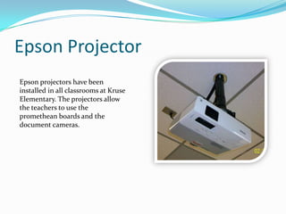 Epson ProjectorEpson projectors have been installed in all classrooms at Kruse Elementary. The projectors allow the teachers to use the promethean boards and the document cameras.
