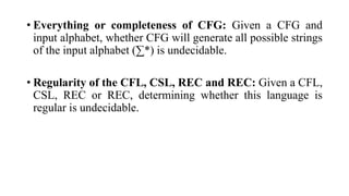 • Everything or completeness of CFG: Given a CFG and
input alphabet, whether CFG will generate all possible strings
of the input alphabet (∑*) is undecidable.
• Regularity of the CFL, CSL, REC and REC: Given a CFL,
CSL, REC or REC, determining whether this language is
regular is undecidable.