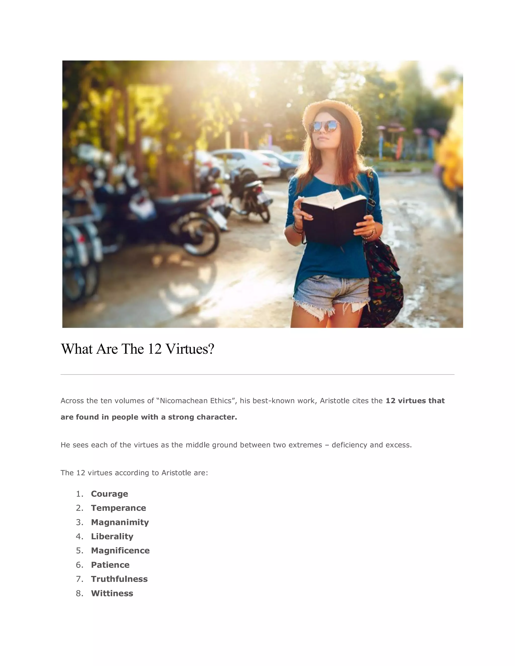 What Are The 12 Virtues?
Across the ten volumes of “Nicomachean Ethics”, his best-known work, Aristotle cites the 12 virtues that
are found in people with a strong character.
He sees each of the virtues as the middle ground between two extremes – deficiency and excess.
The 12 virtues according to Aristotle are:
1. Courage
2. Temperance
3. Magnanimity
4. Liberality
5. Magnificence
6. Patience
7. Truthfulness
8. Wittiness
 