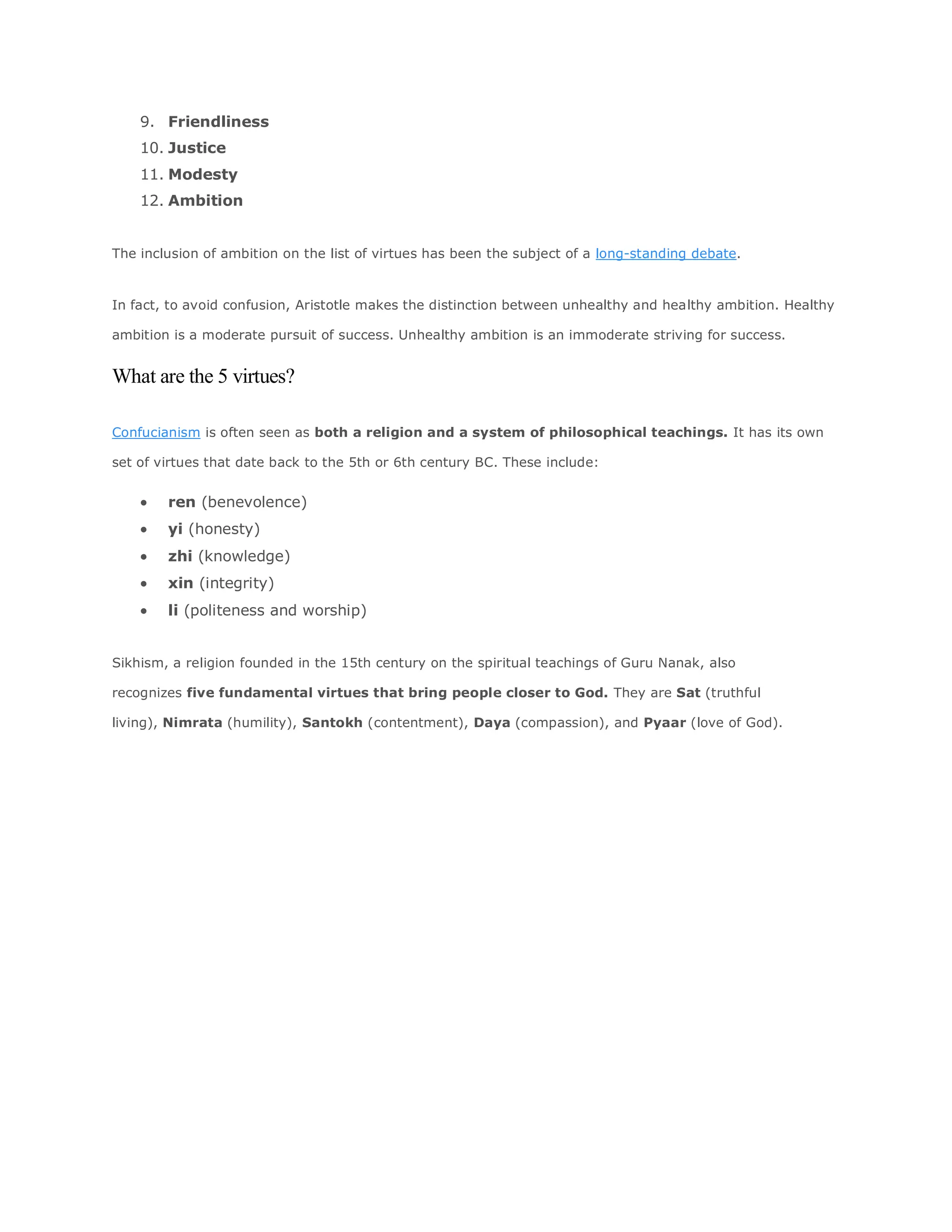 9. Friendliness
10. Justice
11. Modesty
12. Ambition
The inclusion of ambition on the list of virtues has been the subject of a long-standing debate.
In fact, to avoid confusion, Aristotle makes the distinction between unhealthy and healthy ambition. Healthy
ambition is a moderate pursuit of success. Unhealthy ambition is an immoderate striving for success.
What are the 5 virtues?
Confucianism is often seen as both a religion and a system of philosophical teachings. It has its own
set of virtues that date back to the 5th or 6th century BC. These include:
 ren (benevolence)
 yi (honesty)
 zhi (knowledge)
 xin (integrity)
 li (politeness and worship)
Sikhism, a religion founded in the 15th century on the spiritual teachings of Guru Nanak, also
recognizes five fundamental virtues that bring people closer to God. They are Sat (truthful
living), Nimrata (humility), Santokh (contentment), Daya (compassion), and Pyaar (love of God).
 