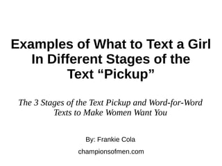 Examples of What to Text a Girl
In Different Stages of the
Text “Pickup”
By: Frankie Cola
championsofmen.com
The 3 Stages of the Text Pickup and Word-for-Word
Texts to Make Women Want You
 
