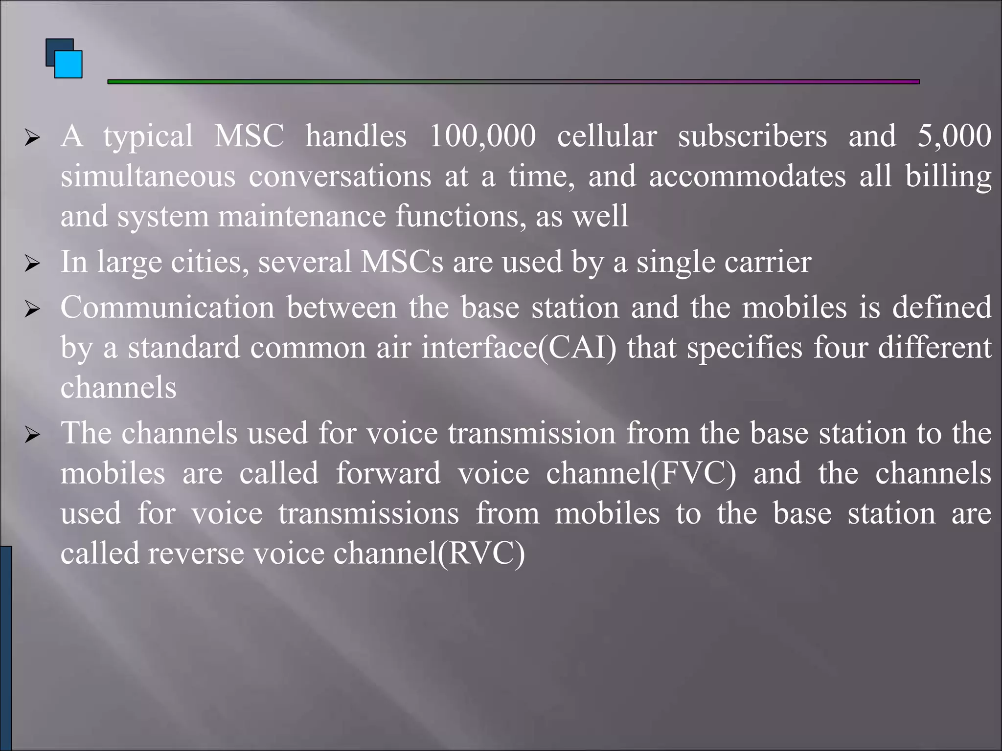  A typical MSC handles 100,000 cellular subscribers and 5,000
simultaneous conversations at a time, and accommodates all billing
and system maintenance functions, as well
 In large cities, several MSCs are used by a single carrier
 Communication between the base station and the mobiles is defined
by a standard common air interface(CAI) that specifies four different
channels
 The channels used for voice transmission from the base station to the
mobiles are called forward voice channel(FVC) and the channels
used for voice transmissions from mobiles to the base station are
called reverse voice channel(RVC)
 