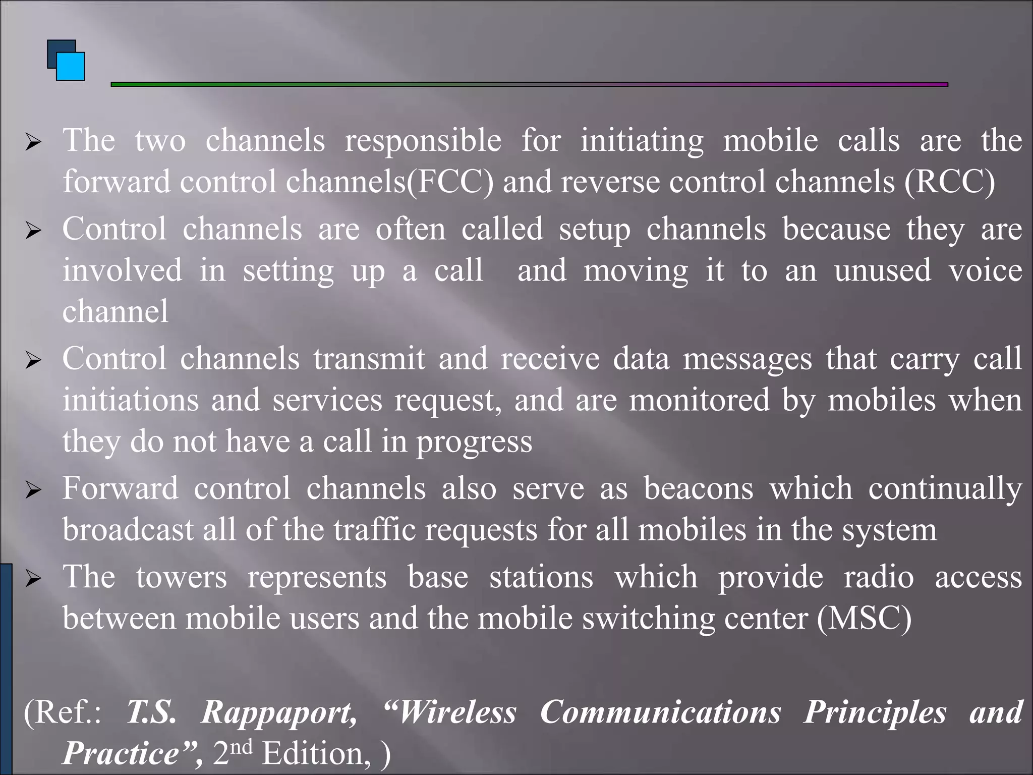  The two channels responsible for initiating mobile calls are the
forward control channels(FCC) and reverse control channels (RCC)
 Control channels are often called setup channels because they are
involved in setting up a call and moving it to an unused voice
channel
 Control channels transmit and receive data messages that carry call
initiations and services request, and are monitored by mobiles when
they do not have a call in progress
 Forward control channels also serve as beacons which continually
broadcast all of the traffic requests for all mobiles in the system
 The towers represents base stations which provide radio access
between mobile users and the mobile switching center (MSC)
(Ref.: T.S. Rappaport, “Wireless Communications Principles and
Practice”, 2nd Edition, )
 