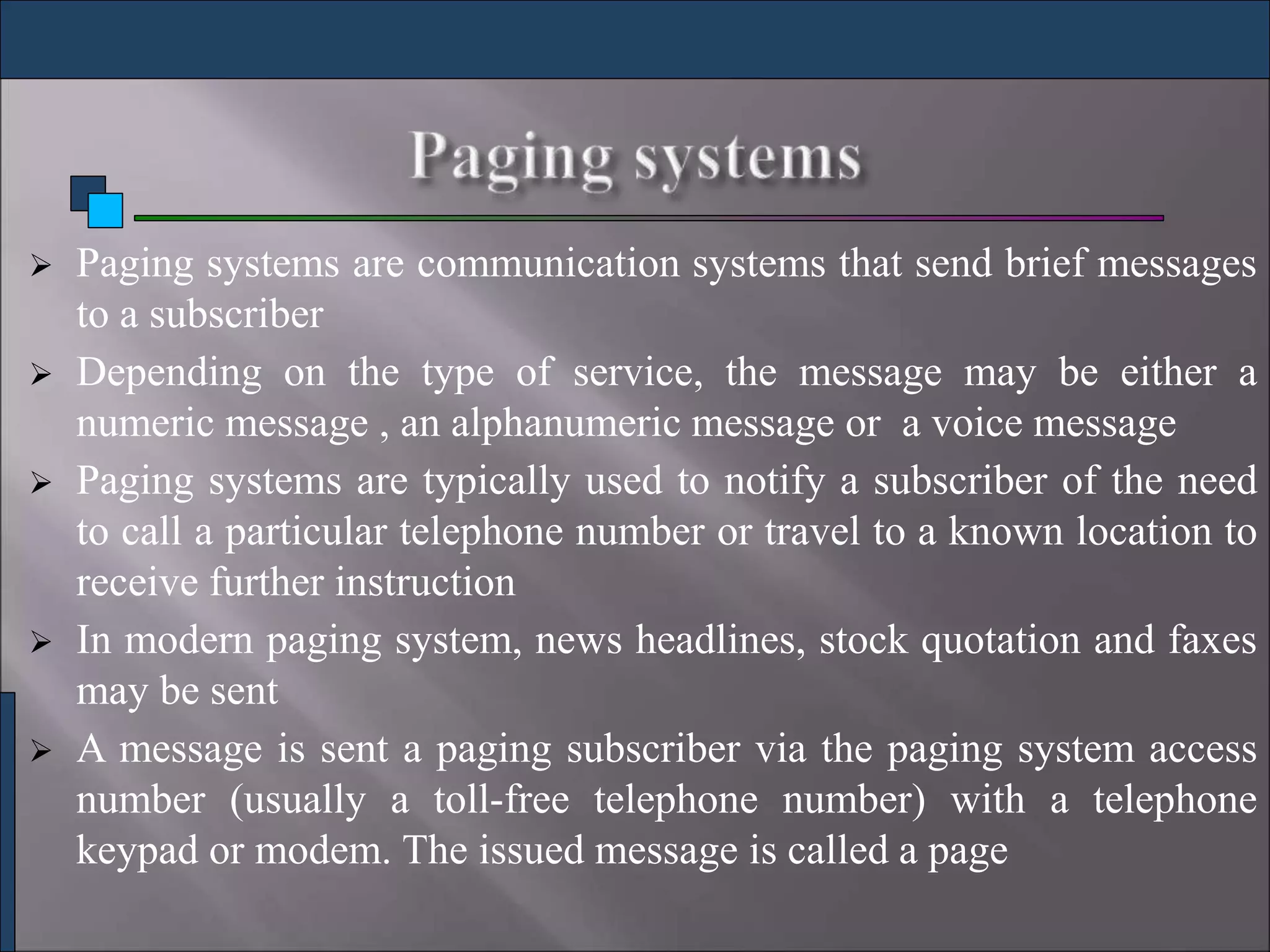  Paging systems are communication systems that send brief messages
to a subscriber
 Depending on the type of service, the message may be either a
numeric message , an alphanumeric message or a voice message
 Paging systems are typically used to notify a subscriber of the need
to call a particular telephone number or travel to a known location to
receive further instruction
 In modern paging system, news headlines, stock quotation and faxes
may be sent
 A message is sent a paging subscriber via the paging system access
number (usually a toll-free telephone number) with a telephone
keypad or modem. The issued message is called a page
 