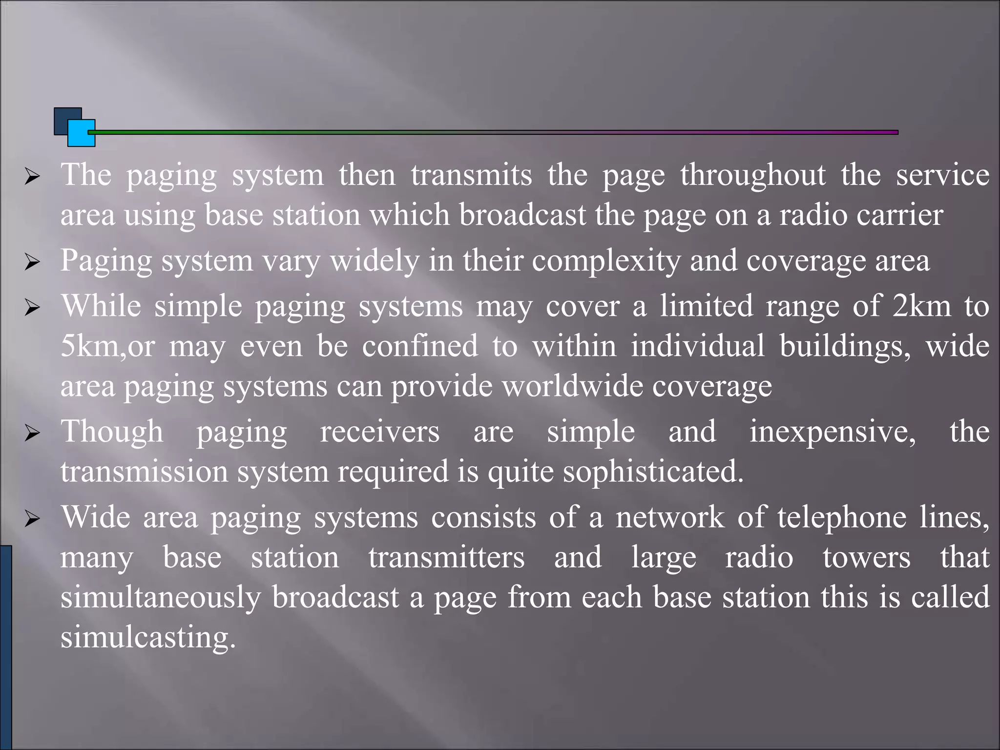  The paging system then transmits the page throughout the service
area using base station which broadcast the page on a radio carrier
 Paging system vary widely in their complexity and coverage area
 While simple paging systems may cover a limited range of 2km to
5km,or may even be confined to within individual buildings, wide
area paging systems can provide worldwide coverage
 Though paging receivers are simple and inexpensive, the
transmission system required is quite sophisticated.
 Wide area paging systems consists of a network of telephone lines,
many base station transmitters and large radio towers that
simultaneously broadcast a page from each base station this is called
simulcasting.
 