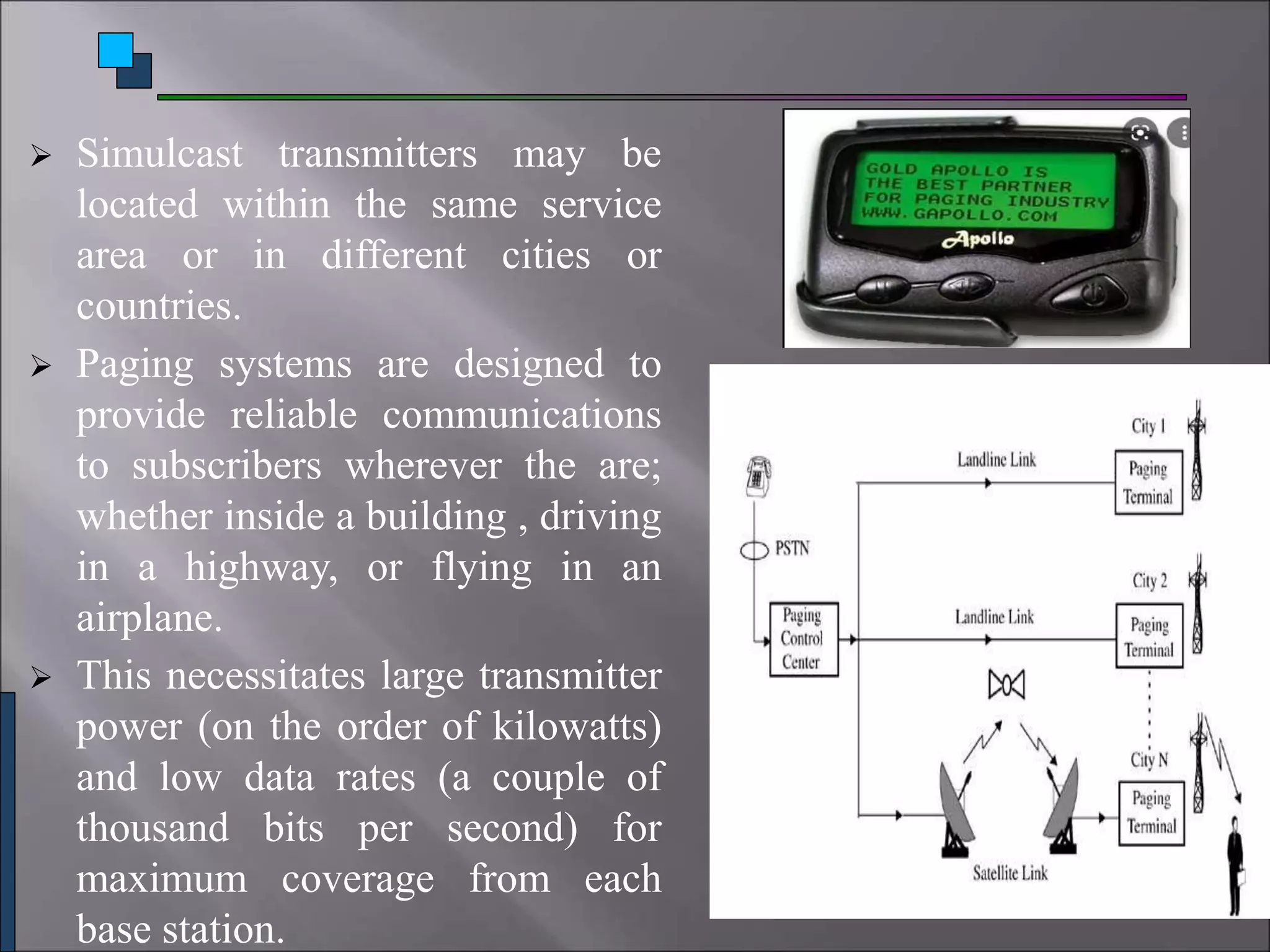  Simulcast transmitters may be
located within the same service
area or in different cities or
countries.
 Paging systems are designed to
provide reliable communications
to subscribers wherever the are;
whether inside a building , driving
in a highway, or flying in an
airplane.
 This necessitates large transmitter
power (on the order of kilowatts)
and low data rates (a couple of
thousand bits per second) for
maximum coverage from each
base station.
 