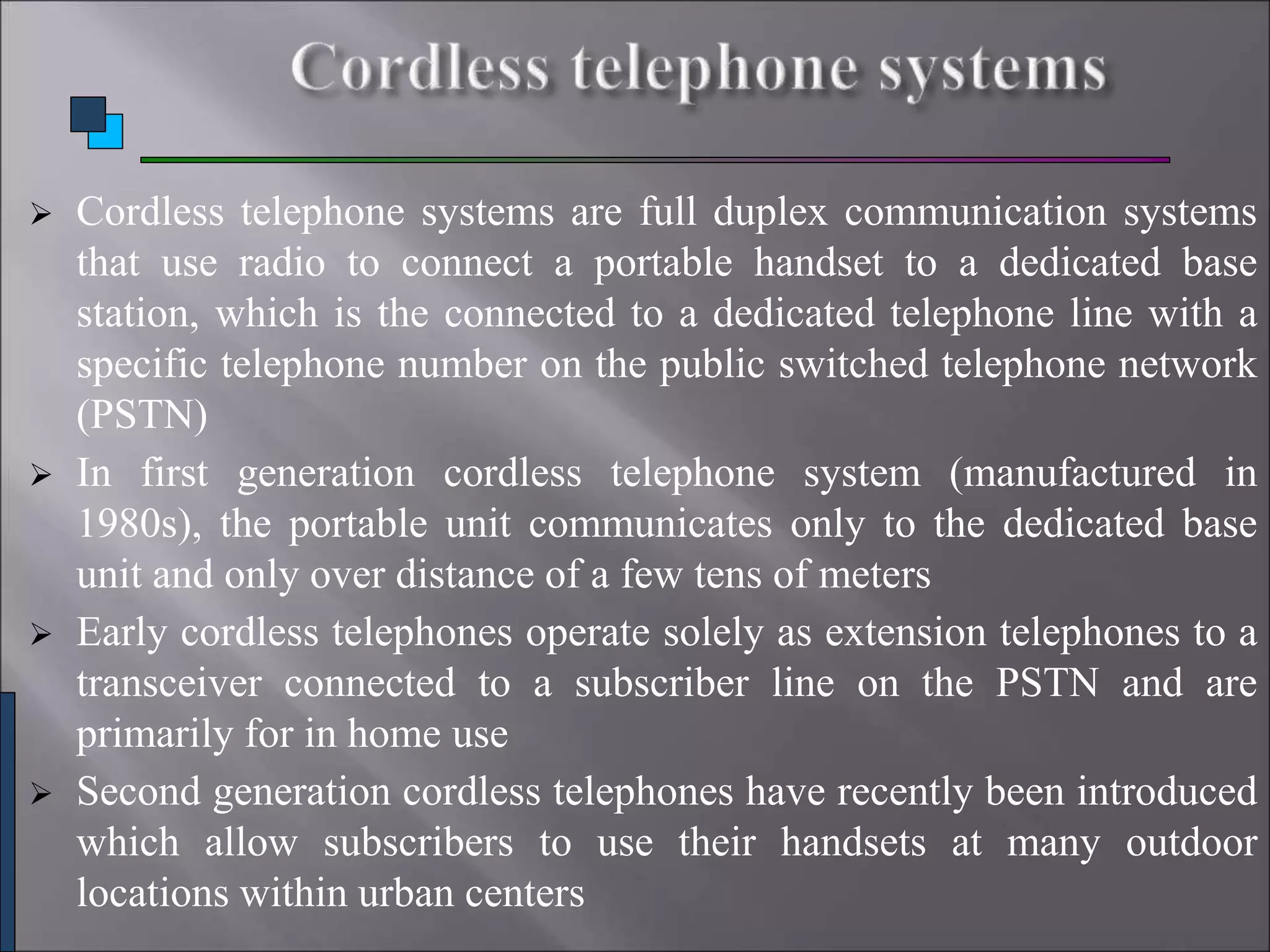  Cordless telephone systems are full duplex communication systems
that use radio to connect a portable handset to a dedicated base
station, which is the connected to a dedicated telephone line with a
specific telephone number on the public switched telephone network
(PSTN)
 In first generation cordless telephone system (manufactured in
1980s), the portable unit communicates only to the dedicated base
unit and only over distance of a few tens of meters
 Early cordless telephones operate solely as extension telephones to a
transceiver connected to a subscriber line on the PSTN and are
primarily for in home use
 Second generation cordless telephones have recently been introduced
which allow subscribers to use their handsets at many outdoor
locations within urban centers
 