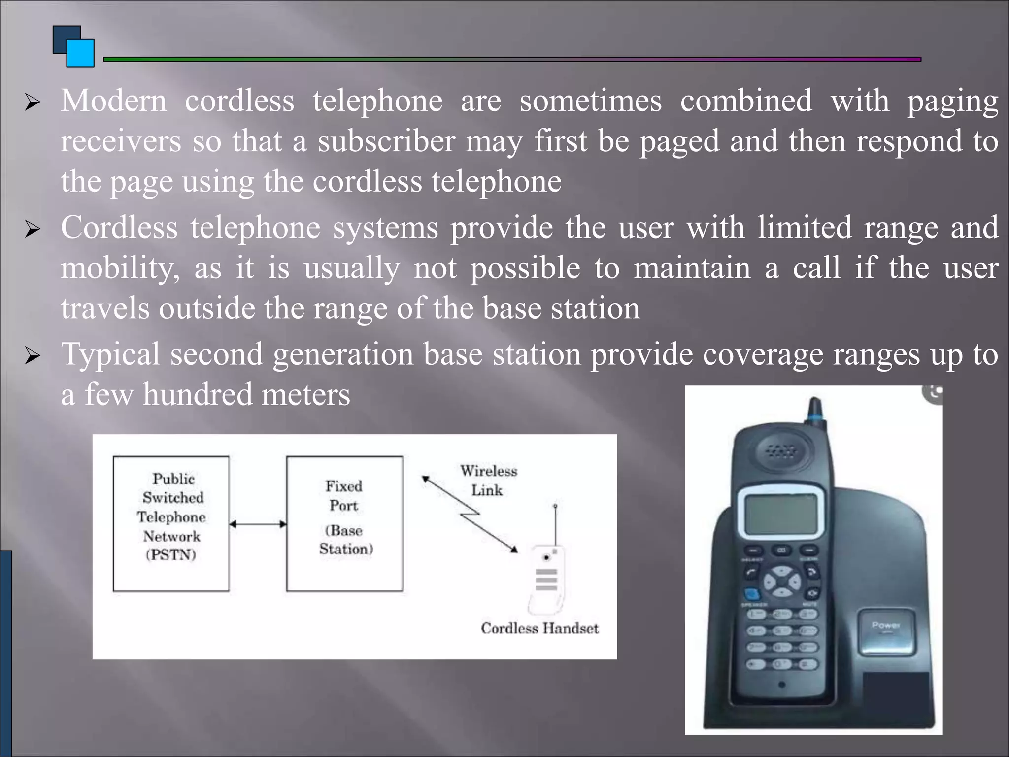  Modern cordless telephone are sometimes combined with paging
receivers so that a subscriber may first be paged and then respond to
the page using the cordless telephone
 Cordless telephone systems provide the user with limited range and
mobility, as it is usually not possible to maintain a call if the user
travels outside the range of the base station
 Typical second generation base station provide coverage ranges up to
a few hundred meters
 