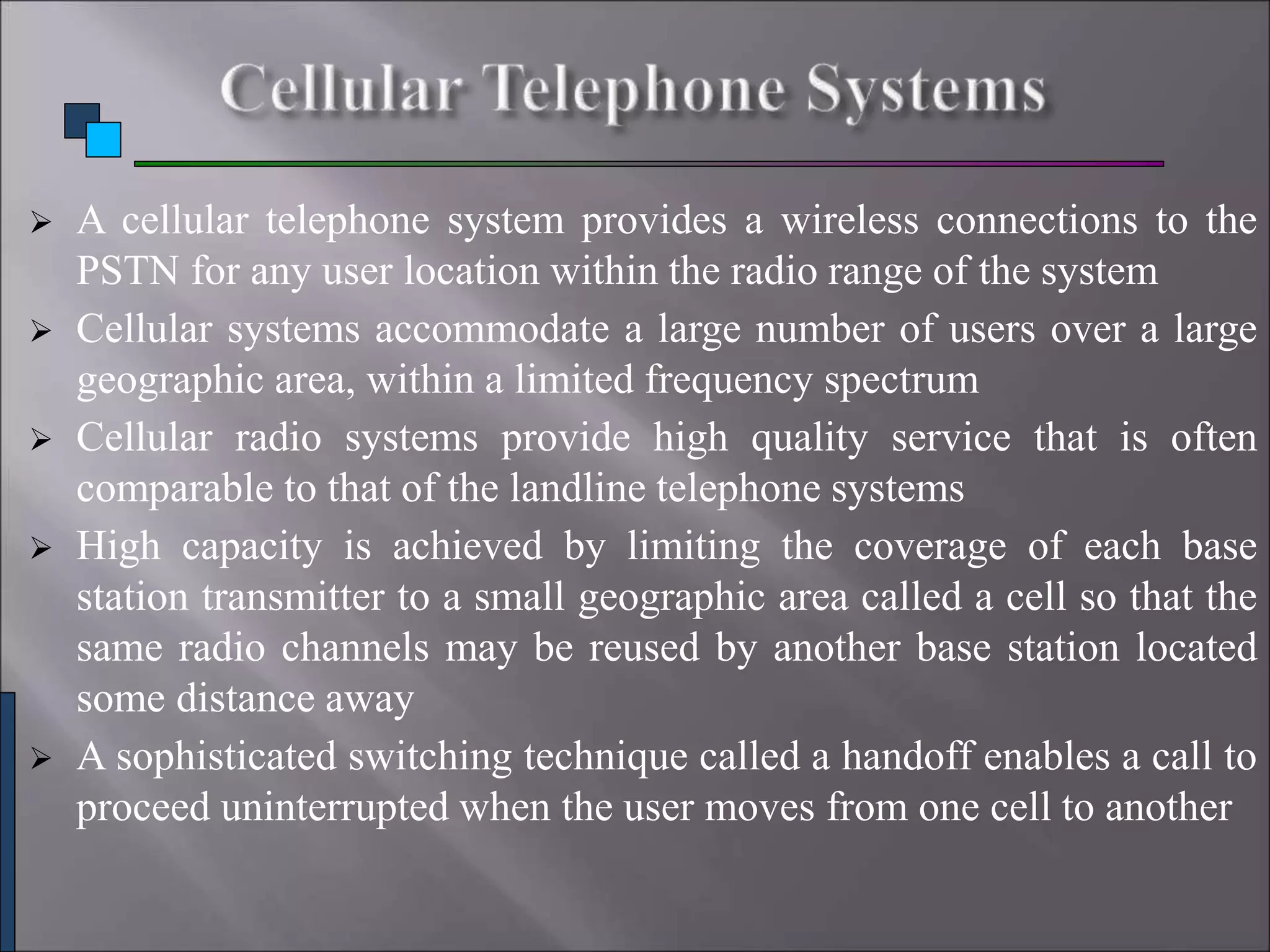  A cellular telephone system provides a wireless connections to the
PSTN for any user location within the radio range of the system
 Cellular systems accommodate a large number of users over a large
geographic area, within a limited frequency spectrum
 Cellular radio systems provide high quality service that is often
comparable to that of the landline telephone systems
 High capacity is achieved by limiting the coverage of each base
station transmitter to a small geographic area called a cell so that the
same radio channels may be reused by another base station located
some distance away
 A sophisticated switching technique called a handoff enables a call to
proceed uninterrupted when the user moves from one cell to another
 