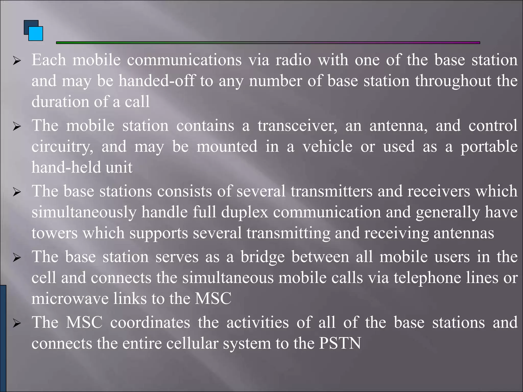  Each mobile communications via radio with one of the base station
and may be handed-off to any number of base station throughout the
duration of a call
 The mobile station contains a transceiver, an antenna, and control
circuitry, and may be mounted in a vehicle or used as a portable
hand-held unit
 The base stations consists of several transmitters and receivers which
simultaneously handle full duplex communication and generally have
towers which supports several transmitting and receiving antennas
 The base station serves as a bridge between all mobile users in the
cell and connects the simultaneous mobile calls via telephone lines or
microwave links to the MSC
 The MSC coordinates the activities of all of the base stations and
connects the entire cellular system to the PSTN
 