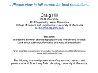 Craig Hill
Ph.D. Graduate Research Assistant
Civil, Environmental, and Geo-Engineering Department
St. Anthony Falls Laboratory
College of Science and Engineering – University of Minnesota
(E) hill.craig.s@gmail.com
Ph.D. Research Topic
Interactions between channel topography and hydrokinetic turbines:
Sediment transport, turbine performance and wake characteristics.
The following is a visual presentation of my CV, research and previous work I
have been involved in at St. Anthony Falls Laboratory, University of Minnesota.
Please contact me for an expanded publication/presentation list, references, or additional information.
Updated: April 22, 2015
 