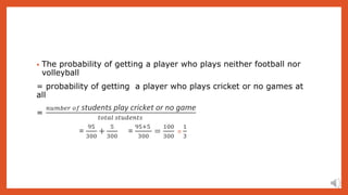 • The probability of getting a player who plays neither football nor
volleyball
= probability of getting a player who plays cricket or no games at
all
=
𝑛𝑢𝑚𝑏𝑒𝑟 𝑜𝑓 students play cricket or no game
𝑡𝑜𝑡𝑎𝑙 𝑠𝑡𝑢𝑑𝑒𝑛𝑡𝑠
=
95
300
+
5
300
=
95+5
300
=
100
300
=
1
3
 
