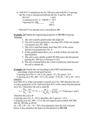 c) with 95.5 % retained on the No. 200 sieve and with 69.3 % passing
the No. 4 sieve, the percent between the No. 4 and No. 200 is
69.3.4.5 = 64.8
% retained on No. 4 = 100-69.3 = 30.7
%passing No. 200 = 4.5
100 %
With 64.8 % as sand the soil is classified as, SP
Example: 2) Explain the engineering properties of SP-SM soil group
Solution:
1. The soil is poorly graded sand with slight silt.
2. The soil is coarse grained (i.e. less than 50% of the soil sample
was passed sieve No. 200).
3. The soil is sand that means more than 50% of the coarse
fraction was passed sieve No. 4.
4. Poorly graded means that cu or cc or both of them not meet the
specifications.
5. The soil is carry double symbol SP-SM means that the percent
passing No. 200 sieve is between 5-12%.
6. The soil is located below the A-line of plasticity chart because
the soil is content silt.
Example: 3) Classify the soil according to the USCS and determine
percentage of gravel and sand fraction.
% passing sieve No. 4 = 86 %, D10 (mm) = 0.1, D60 (mm) = 0.9
% passing sieve No. 200 = 12 %, D30 (mm) = 0.32, PL = 26 %, PI = 10 %
Solution:
Less than 50 % of the soil sample is passed sieve No. 200; therefore the soil
is coarse-grained (G or S). And more than 50 % of the coarse fraction passed
sieve No. 4 therefore, the soil is sand (S).
69
0.1
0.9
D
D
c
10
60
u >=== ,
( ) 14.1
0.1*0.9
32.0
DD
D
c
2
1060
30
2
c === between 1 and 3
Therefore the soil is W
% passing sieve No. 4 = 86 %, therefore, the % gravel = 14 %
% passing sieve No. 200 = 12 %, the soil requires dual symbols SW-SM,
SW-SC, SP-SM, or SP-SC
LL = PL + PI = 26 + 10 = 36%, from plasticity chart the soil is located
below A-line, therefore the final soil classification is SW-SM
 