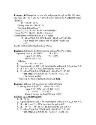 Example: 4) Ninety-five percent of a soil passes through the No. 200 sieve
and has a LL = 60 % and PL = 20 %. Classify the soil by AASHTO System.
Solution:
PI = 60-20 = 40 %
Passing sieve No. 200 = 95 %
Therefore, the soil is A-7
For A-7-5, PI ≤ LL-30 = 40-30 = 10 not correct
For A-7-6, PI > LL-30 = 40-30 = 10 correct
Therefore the soil classified as A-7-6, hence
GI = (F200-35) [0.2+0.005(LL-40)] +0.01(F200-15) (PI-10)
= (95-35) [0.2+0.005(60-40)] +0.01(95-15) (40-10)
= 42
So, the final soil classification is A-7-6(42)
Example: 5) Classify the following soil using AASHTO system.
% passing sieve # 10 = 100% LL = 30 %
sieve # 40 = 80% PL = 20 %
sieve # 200 = 58%
Solution:
1. PI = 30 – 20 = 10 %
2. % passing sieve # 200 > 35, therefore the soil is A-4, A-5, A-6 or A-7.
3. LL = 30 % and PI = 10%, therefore the soil is A-4.
4. GI = (F200-35) [0.2+0.005(LL-40)] +0.01(F200-15) (PI-10)
= (58-35) [0.2+0.005(30-40)] +0.01(58-15) (10-10)
= 3.45 round to (3.0)
Therefore the final soil classification is A-4 (3).
Example: 6) For, a soil specimen, given the following
% passing sieve # 4 = 92% sieve # 10 = 81%
sieve # 40 = 78% sieve # 200 = 65%
LL = 48 % PI = 32 %
Classify the soil by AASHTO and USCS .
Solution: A. AASHTO system
1. PI = 32 %
2. % passing sieve # 200 > 35, therefore the soil is A-4, A-5, A-6 or A-7.
3. LL = 48 % and PI = 32%, therefore the soil is A-7.
4. LL – 30 = 48 – 30 = 18 % < PI, therefore the soil is A-7-5.
5. GI = (F200-35) [0.2+0.005(LL-40)] +0.01(F200-15) (PI-10)
= (65-35) [0.2+0.005(48-40)] +0.01(65-15) (32-10)
 