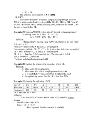 = 18.2 = 18
The final soil classification is A-7-6 (18).
B. USCS
Since more than 50% of the soil sample passing through a sieve #
200, it is a fine-grained soil, i.e., it could be ML, CL, MH, or CH. Now, if
we plot LL=48 and PI=32 on the plasticity chart, it falls in the zone CL. So
the soil is classified as CL.
Example: 7) Using AASHTO system classify the soil with properties of
% passing sieve # 4 = 79% LL = 35 %
sieve # 200 = 24% PL = 27 %
Solution:
Because the % passing sieve # 200< 35, therefore the soil either
A-1, A-2, or A-3
From sieve analysis the A-1a and A-3 are canceled.
From atterberg's limits PI = 35 – 27 = 8 > 6, therefore A-1b also is canceled
LL = 35%, therefore A-2-5 and A-2-7 are canceled
PI = 8 < 11, therefore A-2-6 canceled also. Then the soil is A-2-4
For A-2 the GI = 0, therefore
The final soil classification is A-2-4(0)
Example: 8) Explain the engineering properties of soil CL.
Solution:
1. Clay soil with low plasticity
2. More than 50% of soil sample passes sieve #200
3. it is located above the A-line from the plasticity chart
4. Low plasticity means that the LL is less than 50%.
Example: 9) classify the soil using USCS
Sieve # 1 in 3/4 1/2 4 10 40 200
Size, mm 25.4 19.05 12.7 4.75 2 0.42 0.075
% passing 100 90 70 60 30 10 7
LL = 45% and PL = 33%
Solution:
Less than 50% of the soil passes sieve #200, then it is coarse
grained
Gravel = 100 – 60 = 40%
Sand = 60 – 7 = 53%
Sand > gravel, therefore the soil is sand (S)
 