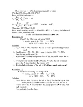 7% is between 5 – 12%, therefore use double symbols
SW-SM, SW-SC, or SP-SM, SP-SC
From soil distribution curve
611.31
0.42
4.75
D
D
c
10
60
u >===
( ) 005.2
0.42*4.75
2
DD
D
c
2
1060
30
2
c === between 1 and 3
Therefore, SW-SM or SW-SC
From plasticity chart with LL = 45 and PI = 45-33 = 12, the point is located
below A-line, therefore is M
The final classification of the soil is SW-SM
Example: 10)
Classify the following soil using USCS
% passing sieve # 4 = 70% LL = 30 %
sieve # 200 = 30% PL = 18 %
Solution:
1. F200 = 30 % < 50% , therefore the soil is coarse grained soil (gravel or
sand)
2. Sand fraction = 70 – 30 = 40% > gravel fraction 100 – 70 =30%,
therefore the soil is sand (S).
3. More than 12% of the soil passes sieve # 200, the soil is either SM or
SC
4. From plasticity chart with LL=30% and PI=12%, the soil is located
above the A-line, therefore the symbol is C
5. The final classification of the soil is SC (Clayey sand with gravel)
Example: 11)
Classify the following soil using USCS
% passing sieve # 4 = 100% LL = 55 %
sieve # 200 = 86% PL = 27 %
Solution:
1. F200 = 86 % > 50% , therefore the soil is fine grained soil (clay or silt)
2. From plasticity chart with LL=55% and PI=28%, the soil is
located above the A-line, therefore the group symbol is CH (clay with
high plasticity)
(inorganic clay) or (fat clay).
 