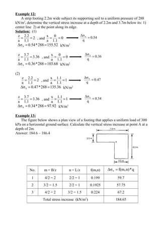 Example 12:
A strip footing 2.2m wide subject its supporting soil to a uniform pressure of 288
kN/m2
, determine the vertical stress increase at a depth of 2.2m and 3.7m below its: 1)
center line 2) at the point along its edge.
Solution: (1)
2
1.1
2.2
a
z
== , and 0
1.1
0
a
x
== 0.54
q
Δσv
=
52.155288*54.0Δσv == kN/m2
3.36
1.1
3.7
a
z
== , and 0
1.1
0
a
x
== 0.36
q
Δσv =
68.103288*36.0Δσv == kN/m2
(2)
2
1.1
2.2
a
z
== , and 1
1.1
1.1
a
x
== 0.47
q
Δσv =
36.135288*47.0Δσv == kN/m2
3.36
1.1
3.7
a
z
== , and 1
1.1
1.1
a
x
== 0.34
q
Δσv =
92.97288*34.0Δσv == kN/m2
Example 13:
The figure below shows a plan view of a footing that applies a uniform load of 300
kPa on a horizontal ground surface. Calculate the vertical stress increase at point A at a
depth of 2m.
Answer: 184.6 – 186.4
No. m = B/z n = L/z f(m,n) q*n)f(m,Δσv =
1 4/2 = 2 2/2 = 1 0.199 59.7
2 3/2 = 1.5 2/2 = 1 0.1925 57.75
3 4/2 = 2 3/2 = 1.5 0.224 67.2
Total stress increase (kN/m2
) 184.65
 