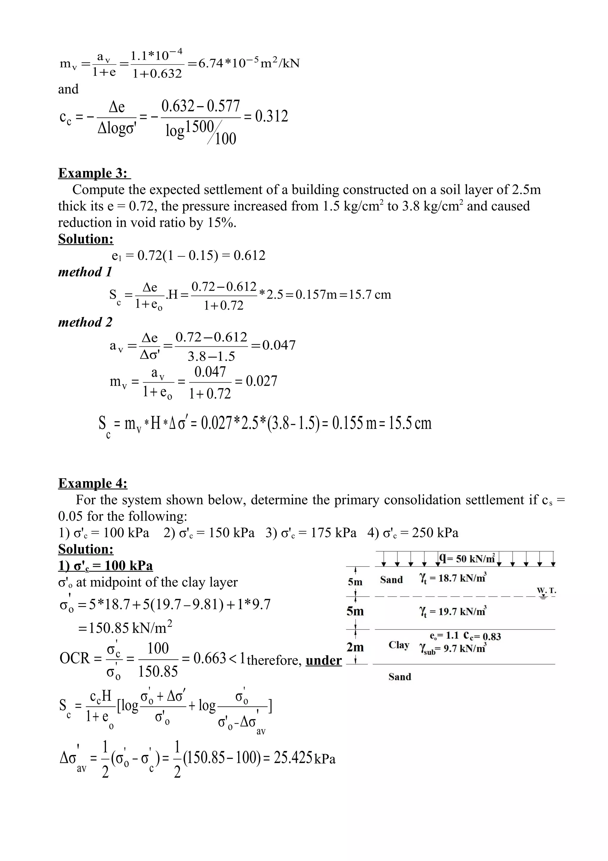 /kNm10*74.6
632.01
10*1.1
e1
a
m 25
4
v
v
−
−
=
+
=
+
=
and
312.0
100
1500log
577.0632.0
Δlogσ'
Δe
cc =
−
−=−=
Example 3:
Compute the expected settlement of a building constructed on a soil layer of 2.5m
thick its e = 0.72, the pressure increased from 1.5 kg/cm2
to 3.8 kg/cm2
and caused
reduction in void ratio by 15%.
Solution:
e1 = 0.72(1 – 0.15) = 0.612
method 1
cm15.7m157.05.2*
72.01
0.6120.72
H.
e1
Δe
S
o
c
==
+
−
=
+
=
method 2
047.0
5.18.3
612.072.0
Δσ'
Δe
av =
−
−
==
027.0
72.01
047.0
e1
a
m
o
v
v =
+
=
+
=
cm15.5m0.1551.5)(3.8*2.5*0.027σHmS **vc
===′∆= −
Example 4:
For the system shown below, determine the primary consolidation settlement if cs =
0.05 for the following:
1) σ'c = 100 kPa 2) σ'c = 150 kPa 3) σ'c = 175 kPa 4) σ'c = 250 kPa
Solution:
1) σ'c = 100 kPa
σ'o at midpoint of the clay layer
2
o
kN/m150.85
9.7*19.81)5(19.718.7*5'σ
=
++= −
1663.0
85.150
100
σ
σ
OCR '
o
'
c
<=== therefore, under
]
'Δσσ'
σ
log
σ'
σΔσ
[log
e1
Hc
S
avo
'
o
o
'
o
o
c
c
−
+
′+
+
=
425.25)10085.150(
2
1
)σσ(
2
1'Δσ '
c
'
oav
=−== − kPa
 