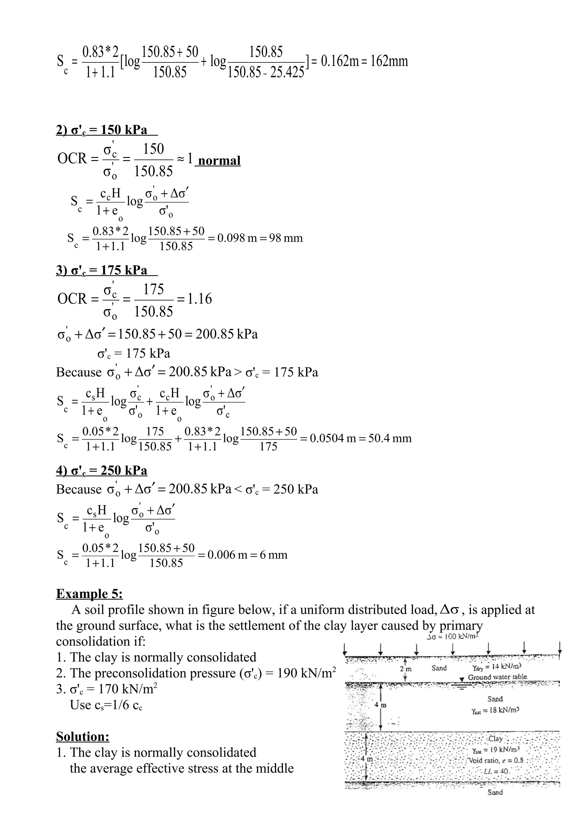 162mm0.162m]
25.425150.85
150.85
log
150.85
50150.85
[log
1.11
2*0.83
Sc
==+
+
+
=
−
2) σ'c = 150 kPa
1
85.150
150
σ
σ
OCR '
o
'
c
≈== normal
o
'
o
o
c
c σ'
σΔσ
log
e1
Hc
S
′+
+
=
mm98m098.0
150.85
50150.85
log
1.11
2*0.83
Sc
==
+
+
=
3) σ'c = 175 kPa
16.1
85.150
175
σ
σ
OCR '
o
'
c ===
kPa200.855085.150σΔσ'
o =+=′+
σ'c = 175 kPa
Because kPa200.85σΔσ'
o =′+ > σ'c = 175 kPa
c
'
o
o
c
o
'
c
o
s
c σ'
σΔσ
log
e1
Hc
σ'
σ
log
e1
Hc
S
′+
+
+
+
=
mm50.4m.05040
175
50150.85
log
1.11
2*0.83
150.85
175
log
1.11
2*0.05
Sc
==
+
+
+
+
=
4) σ'c = 250 kPa
Because kPa200.85σΔσ'
o =′+ < σ'c = 250 kPa
o
'
o
o
s
c σ'
σΔσ
log
e1
Hc
S
′+
+
=
mm6m0.006
150.85
50150.85
log
1.11
2*0.05
Sc
==
+
+
=
Example 5:
A soil profile shown in figure below, if a uniform distributed load,Δσ , is applied at
the ground surface, what is the settlement of the clay layer caused by primary
consolidation if:
1. The clay is normally consolidated
2. The preconsolidation pressure (σ'c) = 190 kN/m2
3. σ'c = 170 kN/m2
Use cs=1/6 cc
Solution:
1. The clay is normally consolidated
the average effective stress at the middle
 