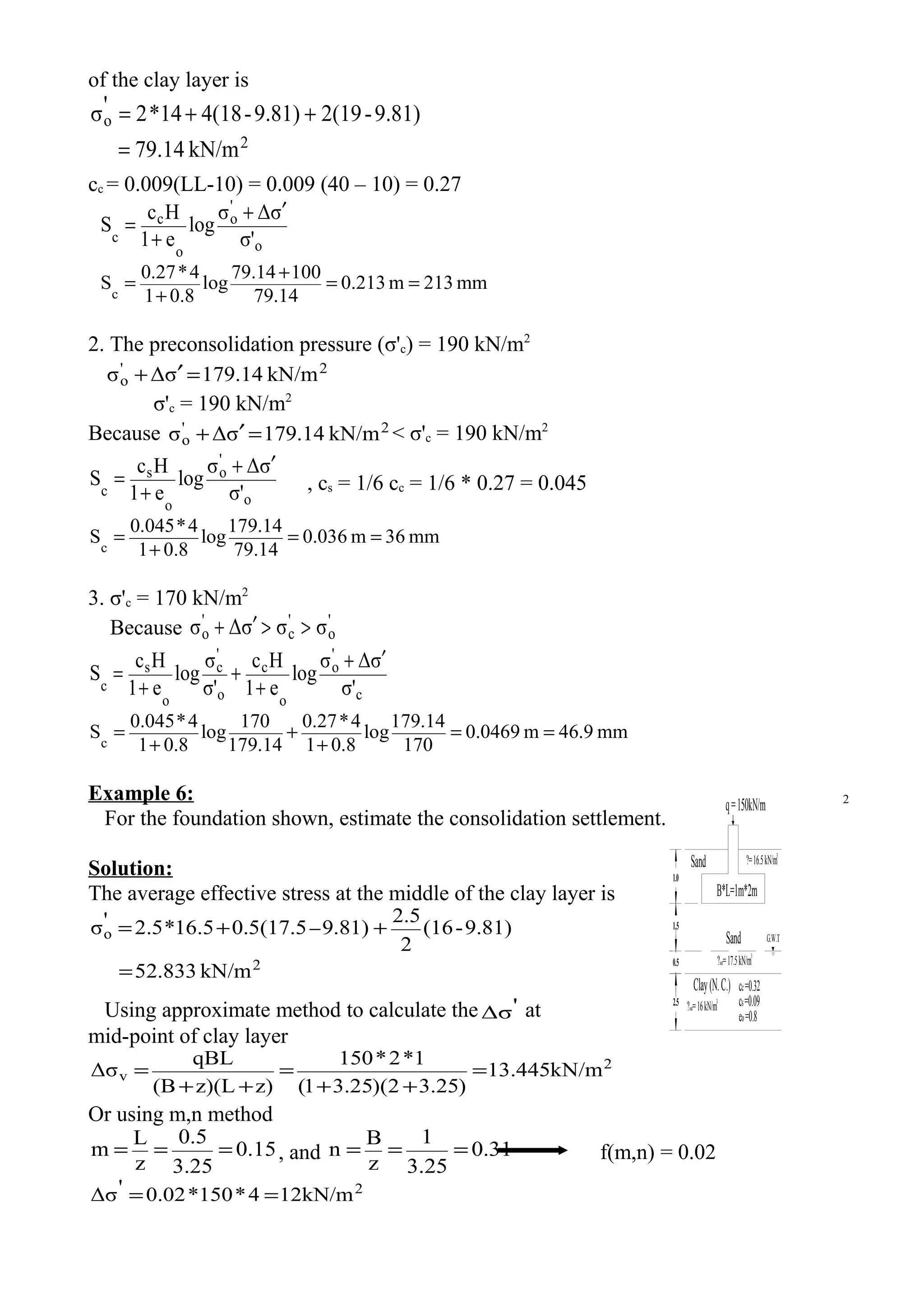 of the clay layer is
2
o
kN/m79.14
9.81)-2(199.81)-4(1814*2'σ
=
++=
cc = 0.009(LL-10) = 0.009 (40 – 10) = 0.27
o
'
o
o
c
c σ'
σΔσ
log
e1
Hc
S
′+
+
=
mm132m321.0
79.14
10079.14
log
0.81
4*0.27
Sc
==
+
+
=
2. The preconsolidation pressure (σ'c) = 190 kN/m2
2'
o kN/m179.14σΔσ =′+
σ'c = 190 kN/m2
Because 2'
o kN/m179.14σΔσ =′+ < σ'c = 190 kN/m2
o
'
o
o
s
c σ'
σΔσ
log
e1
Hc
S
′+
+
= , cs = 1/6 cc = 1/6 * 0.27 = 0.045
mm36m0.036
79.14
179.14
log
0.81
4*0.045
Sc
==
+
=
3. σ'c = 170 kN/m2
Because '
o
'
c
'
o σσσΔσ >>′+
c
'
o
o
c
o
'
c
o
s
c σ'
σΔσ
log
e1
Hc
σ'
σ
log
e1
Hc
S
′+
+
+
+
=
mm46.9m.04690
170
179.14
log
0.81
4*0.27
179.14
170
log
0.81
4*0.045
Sc
==
+
+
+
=
Example 6:
For the foundation shown, estimate the consolidation settlement.
Solution:
The average effective stress at the middle of the clay layer is
2
o
kN/m52.833
9.81)-(16
2
2.5
9.81)0.5(17.516.5*2.5'σ
=
++= −
Using approximate method to calculate the 'Δσ at
mid-point of clay layer
2
v kN/m445.13
)25.32)(25.31(
1*2*150
z)z)(L(B
qBL
Δσ =
++
=
++
=
Or using m,n method
15.0
25.3
5.0
z
L
m === , and 31.0
25.3
1
z
B
n === f(m,n) = 0.02
2
kN/m124*150*02.0'Δσ ==
1.0
0.5
2.5
Sand
B*L=1m*2m
G.W.T
?=16.5kN/m3
?sat=17.5kN/m
3
Sand
Clay(N.C.)
q=150kN/m
1.5
?sat=16kN/m3
cc=0.32
cs=0.09
eo=0.8
2
 