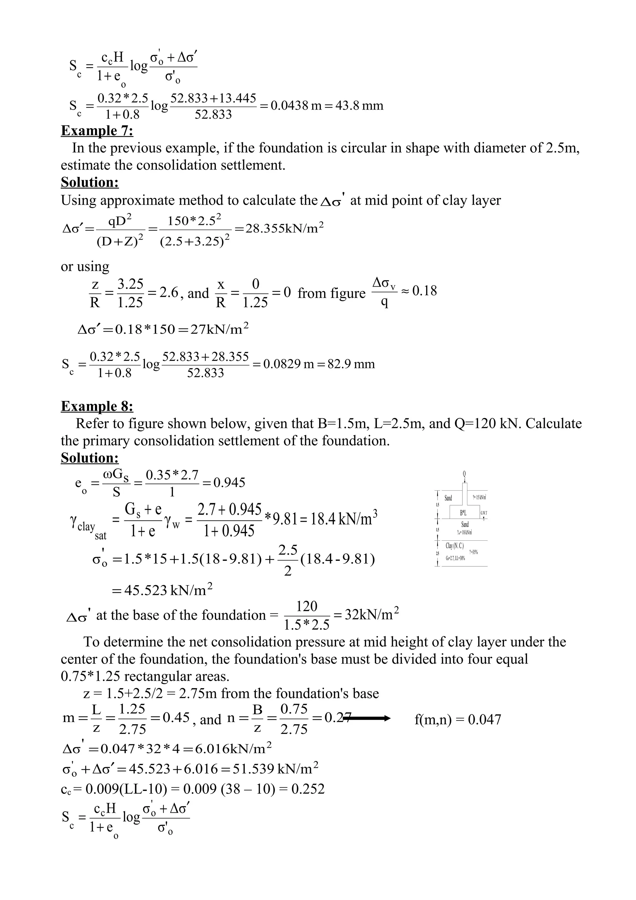 1.5
1.5
2.5
Sand
B*L G.W.T
?=15kN/m
3
?sat=18kN/m
3
Sand
Clay(N.C.)
Gs=2.7,LL=38%
?=35%
Q
o
'
o
o
c
c σ'
σΔσ
log
e1
Hc
S
′+
+
=
mm43.8m3804.0
52.833
13.44552.833
log
0.81
2.5*0.32
Sc
==
+
+
=
Example 7:
In the previous example, if the foundation is circular in shape with diameter of 2.5m,
estimate the consolidation settlement.
Solution:
Using approximate method to calculate the 'Δσ at mid point of clay layer
2
2
2
2
2
kN/m355.28
)25.35.2(
5.2*150
Z)(D
qD
σΔ =
+
=
+
=′
or using
2.6
1.25
3.25
R
z
== , and 0
1.25
0
R
x
== from figure 0.18
q
Δσv
≈
2
kN/m27150*18.0σΔ ==′
mm82.9m8290.0
52.833
28.35552.833
log
0.81
2.5*0.32
Sc
==
+
+
=
Example 8:
Refer to figure shown below, given that B=1.5m, L=2.5m, and Q=120 kN. Calculate
the primary consolidation settlement of the foundation.
Solution:
0.945
1
2.7*0.35
S
sωG
eo
===
3
w
s
sat
clay kN/m18.49.81*
0.9451
0.9452.7
γ
e1
eG
γ =
+
+
=
+
+
=
2
o
kN/m5.5234
9.81)-(18.4
2
2.5
9.81)-1.5(1815*1.5'σ
=
++=
'Δσ at the base of the foundation = 2
32kN/m
2.5*1.5
120
=
To determine the net consolidation pressure at mid height of clay layer under the
center of the foundation, the foundation's base must be divided into four equal
0.75*1.25 rectangular areas.
z = 1.5+2.5/2 = 2.75m from the foundation's base
45.0
75.2
25.1
z
L
m === , and 27.0
75.2
75.0
z
B
n === f(m,n) = 0.047
2
kN/m016.64*32*047.0'Δσ ==
2'
o kN/m51.5396.01645.523σΔσ =+=′+
cc = 0.009(LL-10) = 0.009 (38 – 10) = 0.252
o
'
o
o
c
c σ'
σΔσ
log
e1
Hc
S
′+
+
=
 