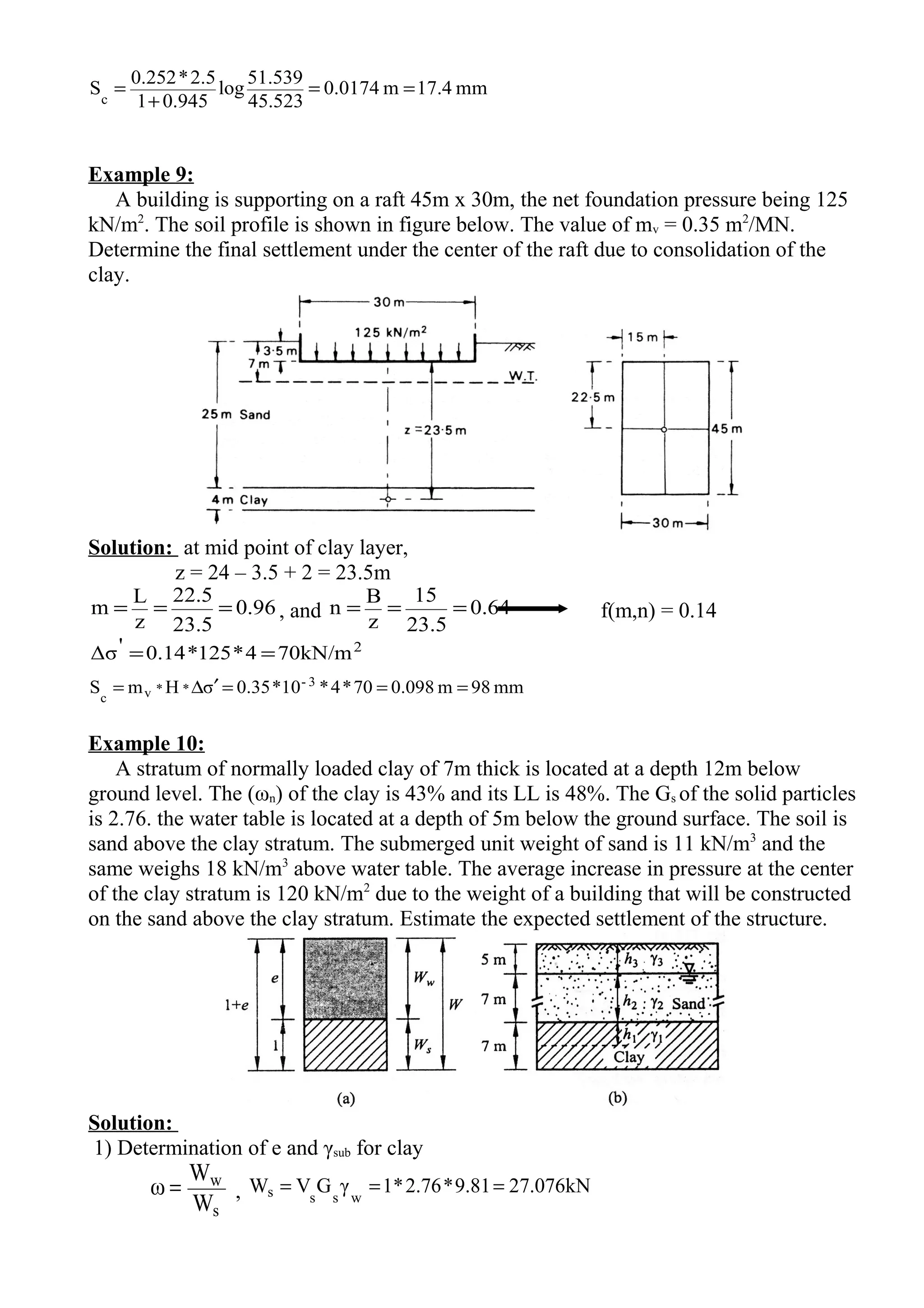mm4.17m0174.0
45.523
51.539
log
0.9451
2.5*0.252
Sc
==
+
=
Example 9:
A building is supporting on a raft 45m x 30m, the net foundation pressure being 125
kN/m2
. The soil profile is shown in figure below. The value of mv = 0.35 m2
/MN.
Determine the final settlement under the center of the raft due to consolidation of the
clay.
Solution: at mid point of clay layer,
z = 24 – 3.5 + 2 = 23.5m
96.0
5.23
5.22
z
L
m === , and 64.0
5.23
15
z
B
n === f(m,n) = 0.14
2
kN/m704*125*14.0'Δσ ==
mm98m0.09870*4*10*0.35σHmS 3-
**vc
===′∆=
Example 10:
A stratum of normally loaded clay of 7m thick is located at a depth 12m below
ground level. The (ωn) of the clay is 43% and its LL is 48%. The Gs of the solid particles
is 2.76. the water table is located at a depth of 5m below the ground surface. The soil is
sand above the clay stratum. The submerged unit weight of sand is 11 kN/m3
and the
same weighs 18 kN/m3
above water table. The average increase in pressure at the center
of the clay stratum is 120 kN/m2
due to the weight of a building that will be constructed
on the sand above the clay stratum. Estimate the expected settlement of the structure.
Solution:
1) Determination of e and γsub for clay
s
w
W
W
ω = , kN076.2781.9*76.2*1γGVW wsss ===
 