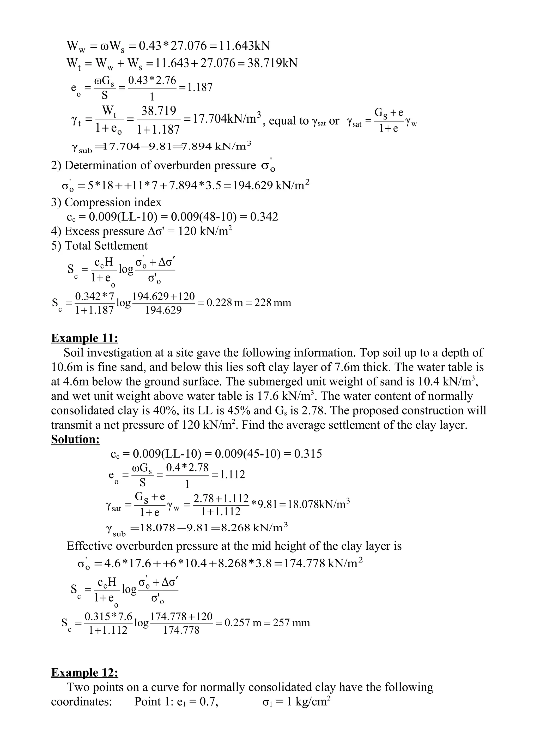kN643.11076.27*43.0ωWW sw ===
kN719.38076.27643.11WWW swt =+=+=
187.1
1
76.2*43.0
S
ωG
e s
o
===
3
o
t
t kN/m704.17
187.11
719.38
e1
W
γ =
+
=
+
= , equal to γsat or wsat γ
e1
esG
γ
+
+
=
3
sub kN/m7.8949.8117.704γ =−=
2) Determination of overburden pressure '
oσ
2'
o kN/m194.6293.5*7.8947*1118*5σ =+++=
3) Compression index
cc = 0.009(LL-10) = 0.009(48-10) = 0.342
4) Excess pressure ∆σ' = 120 kN/m2
5) Total Settlement
o
'
o
o
c
c σ'
σΔσ
log
e1
Hc
S
′+
+
=
mm228m228.0
194.629
120194.629
log
1.1871
7*0.342
Sc
==
+
+
=
Example 11:
Soil investigation at a site gave the following information. Top soil up to a depth of
10.6m is fine sand, and below this lies soft clay layer of 7.6m thick. The water table is
at 4.6m below the ground surface. The submerged unit weight of sand is 10.4 kN/m3
,
and wet unit weight above water table is 17.6 kN/m3
. The water content of normally
consolidated clay is 40%, its LL is 45% and Gs is 2.78. The proposed construction will
transmit a net pressure of 120 kN/m2
. Find the average settlement of the clay layer.
Solution:
cc = 0.009(LL-10) = 0.009(45-10) = 0.315
112.1
1
78.2*4.0
S
ωG
e s
o
===
3
wsat kN/m078.189.81*
1.1121
1.1122.78γ
e1
esG
γ =
+
+=
+
+
=
3
sub
kN/m8.2689.8118.078γ =−=
Effective overburden pressure at the mid height of the clay layer is
2'
o kN/m174.7783.8*8.26810.4*617.6*4.6σ =+++=
o
'
o
o
c
c σ'
σΔσ
log
e1
Hc
S
′+
+
=
mm257m257.0
174.778
120174.778
log
1.1121
7.6*0.315
Sc
==
+
+
=
Example 12:
Two points on a curve for normally consolidated clay have the following
coordinates: Point 1: e1 = 0.7, σ1 = 1 kg/cm2
 