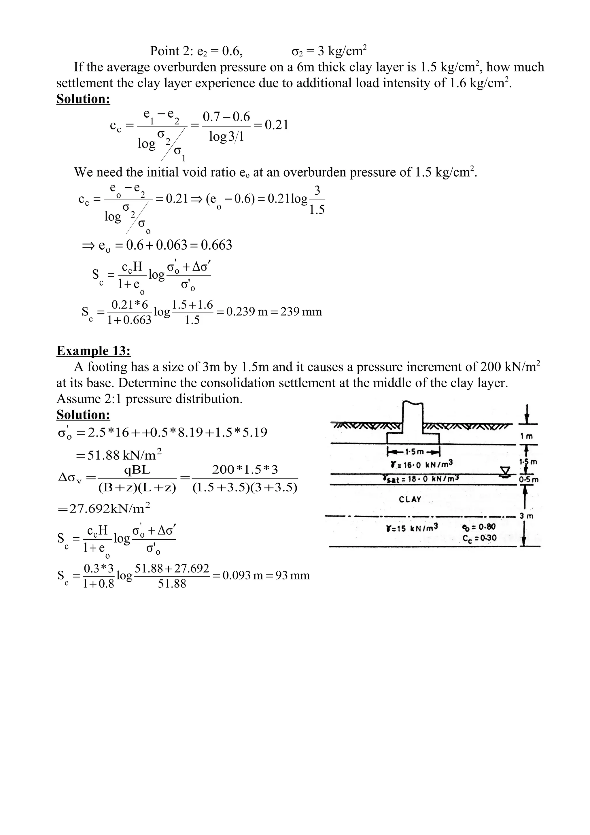 Point 2: e2 = 0.6, σ2 = 3 kg/cm2
If the average overburden pressure on a 6m thick clay layer is 1.5 kg/cm2
, how much
settlement the clay layer experience due to additional load intensity of 1.6 kg/cm2
.
Solution:
21.0
13log
6.07.0
σ
σ
log
ee
c
1
2
21
c =
−
=
−
=
We need the initial void ratio eo at an overburden pressure of 1.5 kg/cm2
.
5.1
3
log21.0)6.0e(21.0
σ
σ
log
ee
c o
o
2
2o
c =−⇒=
−
=
0.6630.0630.6eo =+=⇒
o
'
o
o
c
c σ'
σΔσ
log
e1
Hc
S
′+
+
=
mm239m239.0
1.5
1.61.5
log
0.6631
6*0.21
Sc
==
+
+
=
Example 13:
A footing has a size of 3m by 1.5m and it causes a pressure increment of 200 kN/m2
at its base. Determine the consolidation settlement at the middle of the clay layer.
Assume 2:1 pressure distribution.
Solution:
2
'
o
kN/m1.885
5.19*1.58.19*0.516*2.5σ
=
+++=
2
v
kN/m692.27
)5.33)(5.35.1(
3*5.1*200
z)z)(L(B
qBL
Δσ
=
++
=
++
=
o
'
o
o
c
c σ'
σΔσ
log
e1
Hc
S
′+
+
=
mm93m093.0
51.88
27.69251.88
log
0.81
3*0.3
Sc
==
+
+
=
 