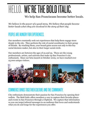 HELLO. WE’RE THE BOLD ITALIC.
                  We help San Franciscans become better locals.

We believe in the power of a good story. We believe that people become
better locals when they are involved in the story of their city.


PEOPLE ARE HUNGRY FOR EXPERIENCES.
Our members constantly seek out experiences that help them engage more
deeply in the city. They perform the role of social coordinator in their group
of friends. By reaching them, your brand gains access not only to this key
social decision maker, but also to their larger social circle.

Our members are between the ages of 25 and 35. These are the young
professionals, artists, and activists that make up San Francisco’s city
enthusiasts. Since our beta launch in October 2009, we have reached over
25,000 unique visitors.




COMMERCE BINDS TOGETHER CULTURE AND THE COMMUNITY.
City enthusiasts demonstrate their passion for San Francisco by opening their
wallets. The Bold Italic offers members a way to capture their favorite places
and events in San Francisco through a Clipbook. We capture that information
so you can target tailored messages to an audience that loves and understands
what you do and longs for the experiences you offer.
 