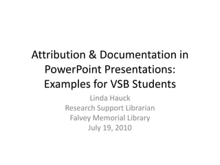 Attribution & Documentation in
   PowerPoint Presentations:
  Examples for VSB Students
             Linda Hauck
      Research Support Librarian
       Falvey Memorial Library
            July 19, 2010
 