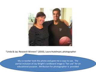 “Linda & Jay: Research Winners” (2010), Laura Hutelmyer, photographer


           My co-worker took this photo and gave me a copy to use. The
         partial inclusion of Jay Wright’s cardboard image is “fair use” for an
           educational purpose. Attribution for photographer is provided
 