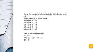 11
Input the number of elements to be stored in the array
:5
Input 5 elements in the array :
element - 0 : 25
element - 1 : 47
element - 2 : 42
element - 3 : 56
element - 4 : 32
The Even elements are :
42 56 32
The Odd elements are :
25 47
 