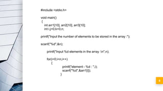 8
#include <stdio.h>
void main()
{
int arr1[10], arr2[10], arr3[10];
int i,j=0,k=0,n;
printf("Input the number of elements to be stored in the array :");
scanf("%d",&n);
printf("Input %d elements in the array :n",n);
for(i=0;i<n;i++)
{
printf("element - %d : ",i);
scanf("%d",&arr1[i]);
}
 
