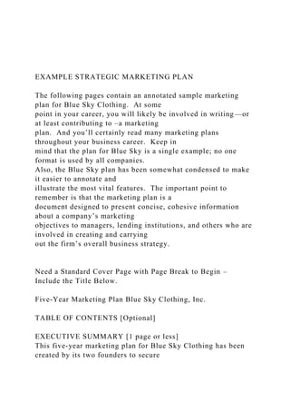 EXAMPLE STRATEGIC MARKETING PLAN
The following pages contain an annotated sample marketing
plan for Blue Sky Clothing. At some
point in your career, you will likely be involved in writing—or
at least contributing to –a marketing
plan. And you’ll certainly read many marketing plans
throughout your business career. Keep in
mind that the plan for Blue Sky is a single example; no one
format is used by all companies.
Also, the Blue Sky plan has been somewhat condensed to make
it easier to annotate and
illustrate the most vital features. The important point to
remember is that the marketing plan is a
document designed to present concise, cohesive information
about a company’s marketing
objectives to managers, lending institutions, and others who are
involved in creating and carrying
out the firm’s overall business strategy.
Need a Standard Cover Page with Page Break to Begin –
Include the Title Below.
Five-Year Marketing Plan Blue Sky Clothing, Inc.
TABLE OF CONTENTS [Optional]
EXECUTIVE SUMMARY [1 page or less]
This five-year marketing plan for Blue Sky Clothing has been
created by its two founders to secure
 