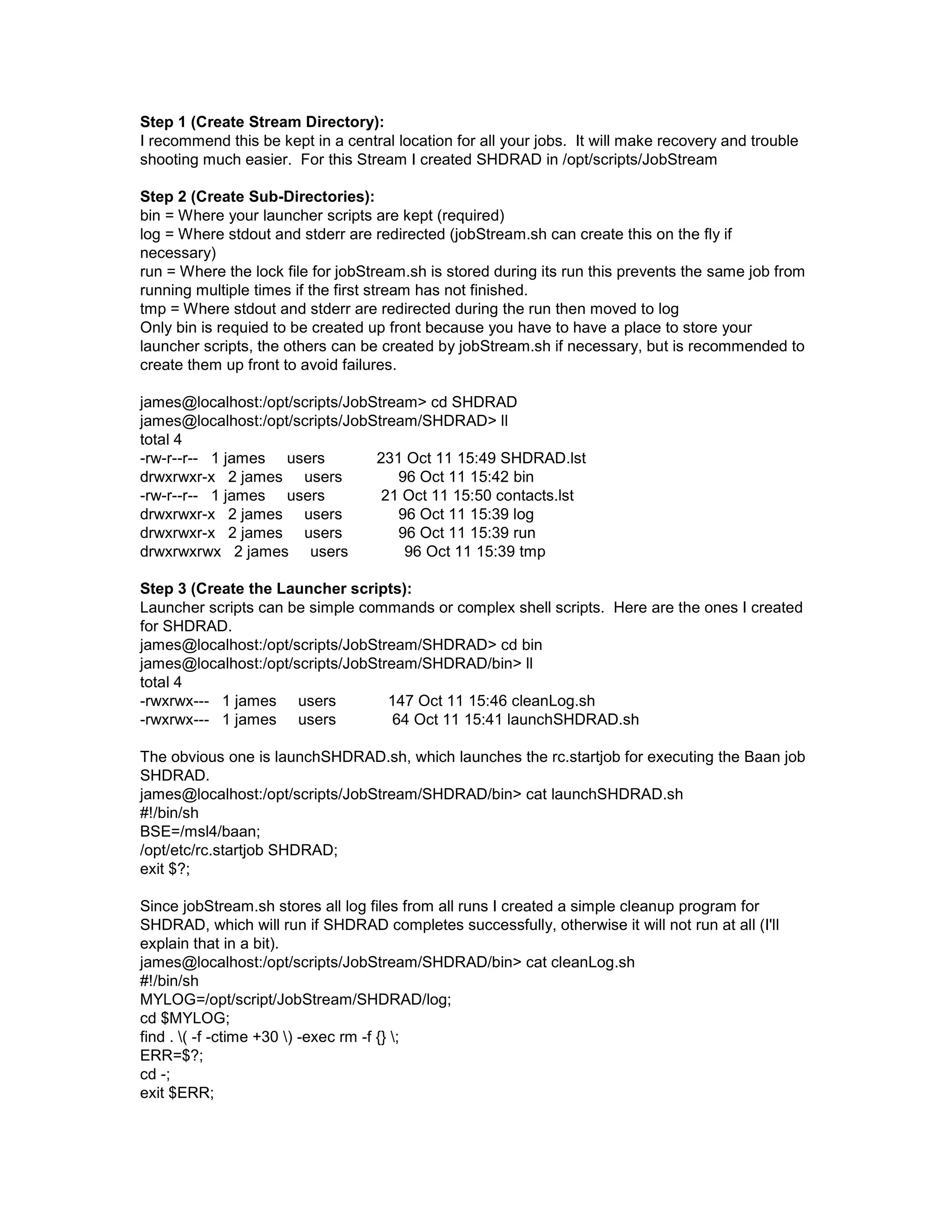 Step 1 (Create Stream Directory): I recommend this be kept in a central location for all your jobs. It will make recovery and trouble shooting much easier. For this Stream I created SHDRAD in /opt/scripts/JobStream Step 2 (Create Sub-Directories): bin = Where your launcher scripts are kept (required) log = Where stdout and stderr are redirected (jobStream.sh can create this on the fly if necessary) run = Where the lock file for jobStream.sh is stored during its run this prevents the same job from running multiple times if the first stream has not finished. tmp = Where stdout and stderr are redirected during the run then moved to log Only bin is requied to be created up front because you have to have a place to store your launcher scripts, the others can be created by jobStream.sh if necessary, but is recommended to create them up front to avoid failures. james@localhost:/opt/scripts/JobStream> cd SHDRAD james@localhost:/opt/scripts/JobStream/SHDRAD> ll total 4 -rw-r--r-- 1 james users 231 Oct 11 15:49 SHDRAD.lst drwxrwxr-x 2 james users 96 Oct 11 15:42 bin -rw-r--r-- 1 james users 21 Oct 11 15:50 contacts.lst drwxrwxr-x 2 james users 96 Oct 11 15:39 log drwxrwxr-x 2 james users 96 Oct 11 15:39 run drwxrwxrwx 2 james users 96 Oct 11 15:39 tmp Step 3 (Create the Launcher scripts): Launcher scripts can be simple commands or complex shell scripts. Here are the ones I created for SHDRAD. james@localhost:/opt/scripts/JobStream/SHDRAD> cd bin james@localhost:/opt/scripts/JobStream/SHDRAD/bin> ll total 4 -rwxrwx--- 1 james users 147 Oct 11 15:46 cleanLog.sh -rwxrwx--- 1 james users 64 Oct 11 15:41 launchSHDRAD.sh The obvious one is launchSHDRAD.sh, which launches the rc.startjob for executing the Baan job SHDRAD. james@localhost:/opt/scripts/JobStream/SHDRAD/bin> cat launchSHDRAD.sh #!/bin/sh BSE=/msl4/baan; /opt/etc/rc.startjob SHDRAD; exit $?; Since jobStream.sh stores all log files from all runs I created a simple cleanup program for SHDRAD, which will run if SHDRAD completes successfully, otherwise it will not run at all (I'll explain that in a bit). james@localhost:/opt/scripts/JobStream/SHDRAD/bin> cat cleanLog.sh #!/bin/sh MYLOG=/opt/script/JobStream/SHDRAD/log; cd $MYLOG; find . ( -f -ctime +30 ) -exec rm -f {} ; ERR=$?; cd -; exit $ERR; 