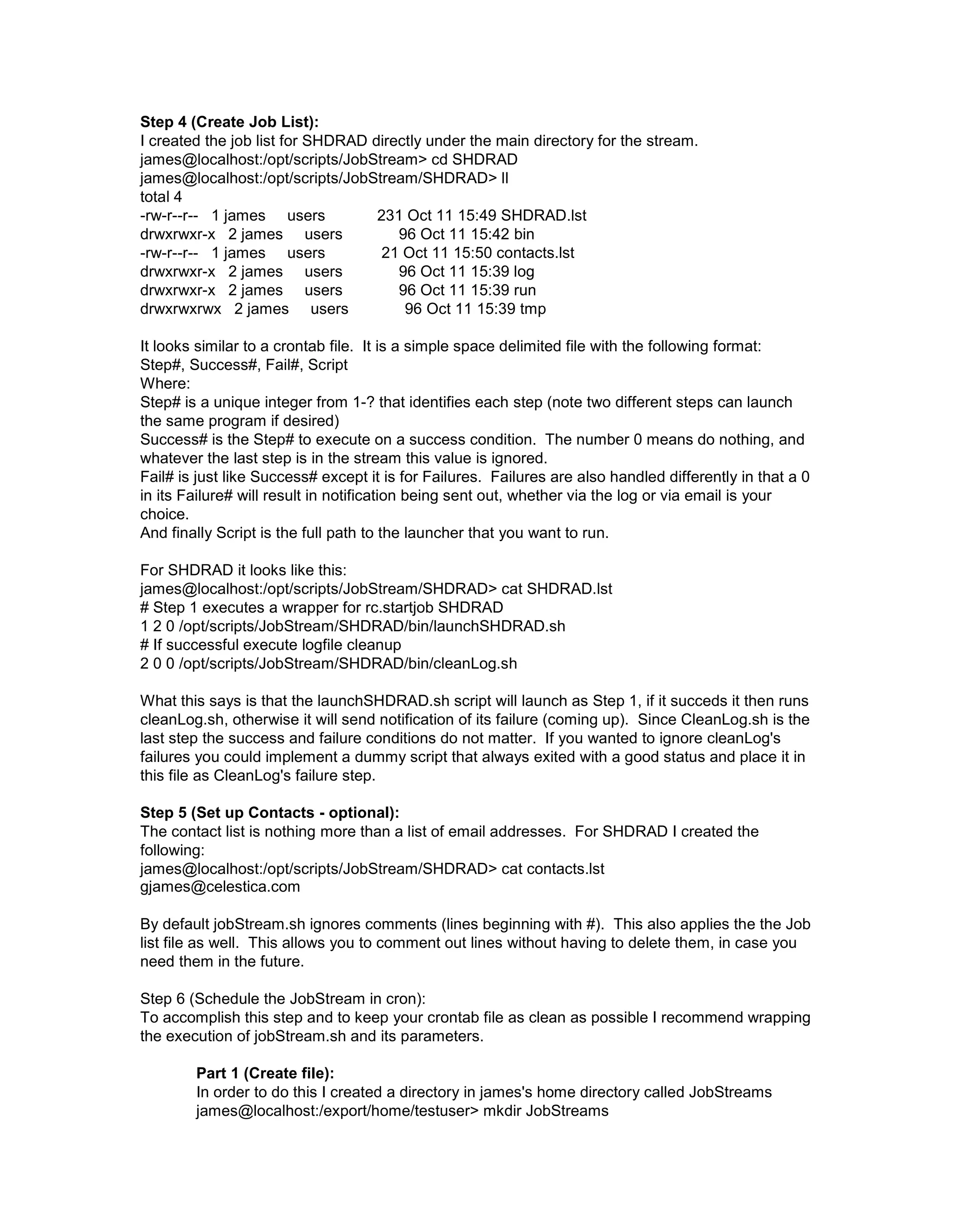 Step 4 (Create Job List): I created the job list for SHDRAD directly under the main directory for the stream. james@localhost:/opt/scripts/JobStream> cd SHDRAD james@localhost:/opt/scripts/JobStream/SHDRAD> ll total 4 -rw-r--r-- 1 james users 231 Oct 11 15:49 SHDRAD.lst drwxrwxr-x 2 james users 96 Oct 11 15:42 bin -rw-r--r-- 1 james users 21 Oct 11 15:50 contacts.lst drwxrwxr-x 2 james users 96 Oct 11 15:39 log drwxrwxr-x 2 james users 96 Oct 11 15:39 run drwxrwxrwx 2 james users 96 Oct 11 15:39 tmp It looks similar to a crontab file. It is a simple space delimited file with the following format: Step#, Success#, Fail#, Script Where: Step# is a unique integer from 1-? that identifies each step (note two different steps can launch the same program if desired) Success# is the Step# to execute on a success condition. The number 0 means do nothing, and whatever the last step is in the stream this value is ignored. Fail# is just like Success# except it is for Failures. Failures are also handled differently in that a 0 in its Failure# will result in notification being sent out, whether via the log or via email is your choice. And finally Script is the full path to the launcher that you want to run. For SHDRAD it looks like this: james@localhost:/opt/scripts/JobStream/SHDRAD> cat SHDRAD.lst # Step 1 executes a wrapper for rc.startjob SHDRAD 1 2 0 /opt/scripts/JobStream/SHDRAD/bin/launchSHDRAD.sh # If successful execute logfile cleanup 2 0 0 /opt/scripts/JobStream/SHDRAD/bin/cleanLog.sh What this says is that the launchSHDRAD.sh script will launch as Step 1, if it succeds it then runs cleanLog.sh, otherwise it will send notification of its failure (coming up). Since CleanLog.sh is the last step the success and failure conditions do not matter. If you wanted to ignore cleanLog's failures you could implement a dummy script that always exited with a good status and place it in this file as CleanLog's failure step. Step 5 (Set up Contacts - optional): The contact list is nothing more than a list of email addresses. For SHDRAD I created the following: james@localhost:/opt/scripts/JobStream/SHDRAD> cat contacts.lst gjames@celestica.com By default jobStream.sh ignores comments (lines beginning with #). This also applies the the Job list file as well. This allows you to comment out lines without having to delete them, in case you need them in the future. Step 6 (Schedule the JobStream in cron): To accomplish this step and to keep your crontab file as clean as possible I recommend wrapping the execution of jobStream.sh and its parameters. Part 1 (Create file): In order to do this I created a directory in james's home directory called JobStreams james@localhost:/export/home/testuser> mkdir JobStreams 
