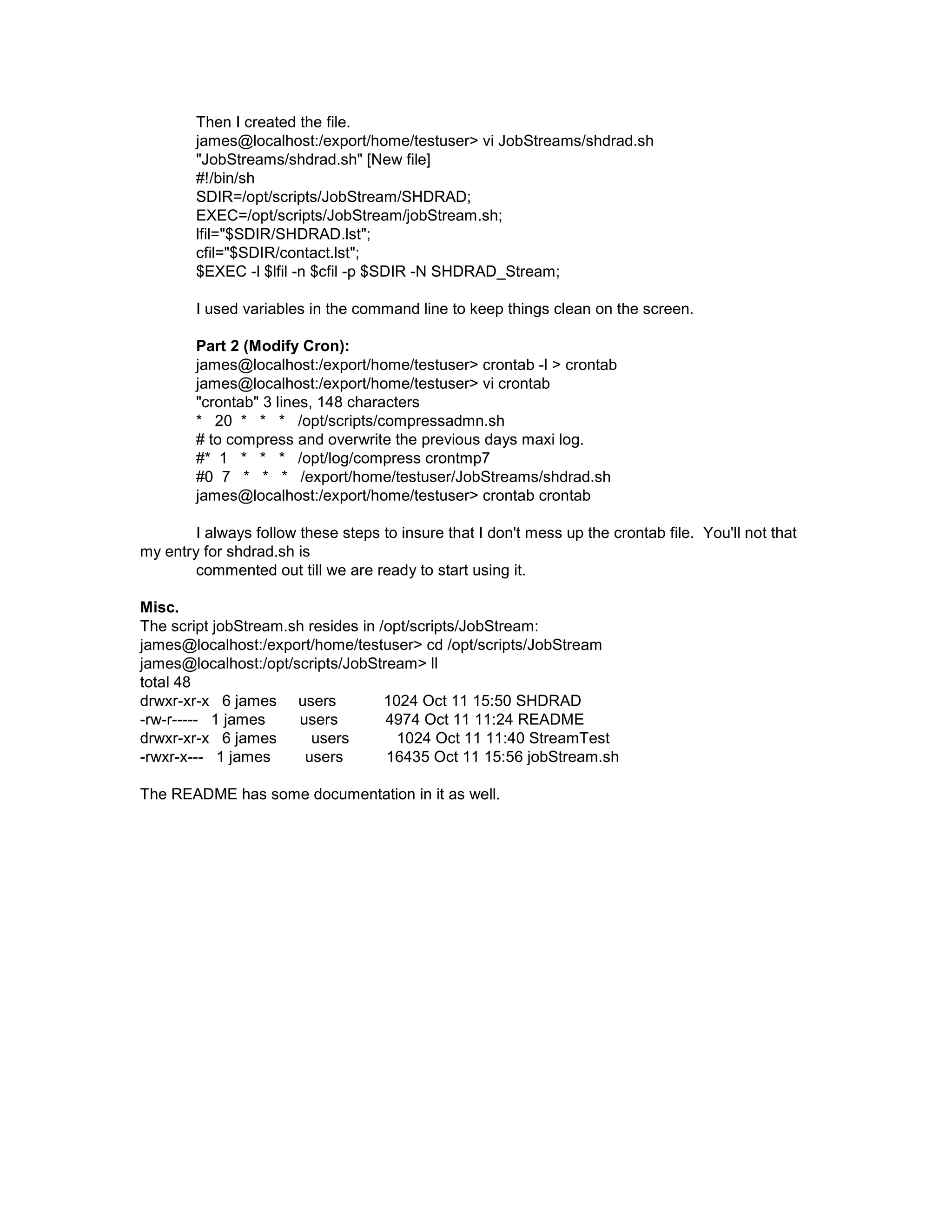 Then I created the file. james@localhost:/export/home/testuser> vi JobStreams/shdrad.sh "JobStreams/shdrad.sh" [New file] #!/bin/sh SDIR=/opt/scripts/JobStream/SHDRAD; EXEC=/opt/scripts/JobStream/jobStream.sh; lfil="$SDIR/SHDRAD.lst"; cfil="$SDIR/contact.lst"; $EXEC -l $lfil -n $cfil -p $SDIR -N SHDRAD_Stream; I used variables in the command line to keep things clean on the screen. Part 2 (Modify Cron): james@localhost:/export/home/testuser> crontab -l > crontab james@localhost:/export/home/testuser> vi crontab "crontab" 3 lines, 148 characters * 20 * * * /opt/scripts/compressadmn.sh # to compress and overwrite the previous days maxi log. #* 1 * * * /opt/log/compress crontmp7 #0 7 * * * /export/home/testuser/JobStreams/shdrad.sh james@localhost:/export/home/testuser> crontab crontab I always follow these steps to insure that I don't mess up the crontab file. You'll not that my entry for shdrad.sh is commented out till we are ready to start using it. Misc. The script jobStream.sh resides in /opt/scripts/JobStream: james@localhost:/export/home/testuser> cd /opt/scripts/JobStream james@localhost:/opt/scripts/JobStream> ll total 48 drwxr-xr-x 6 james users 1024 Oct 11 15:50 SHDRAD -rw-r----- 1 james users 4974 Oct 11 11:24 README drwxr-xr-x 6 james users 1024 Oct 11 11:40 StreamTest -rwxr-x--- 1 james users 16435 Oct 11 15:56 jobStream.sh The README has some documentation in it as well. 
