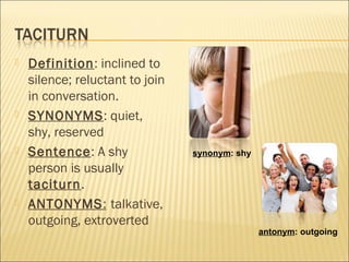  Definition: inclined to
silence; reluctant to join
in conversation.
 SYNONYMS: quiet,
shy, reserved
 Sentence: A shy
person is usually
taciturn.
 ANTONYMS: talkative,
outgoing, extroverted
synonym: shy
antonym: outgoing
 
