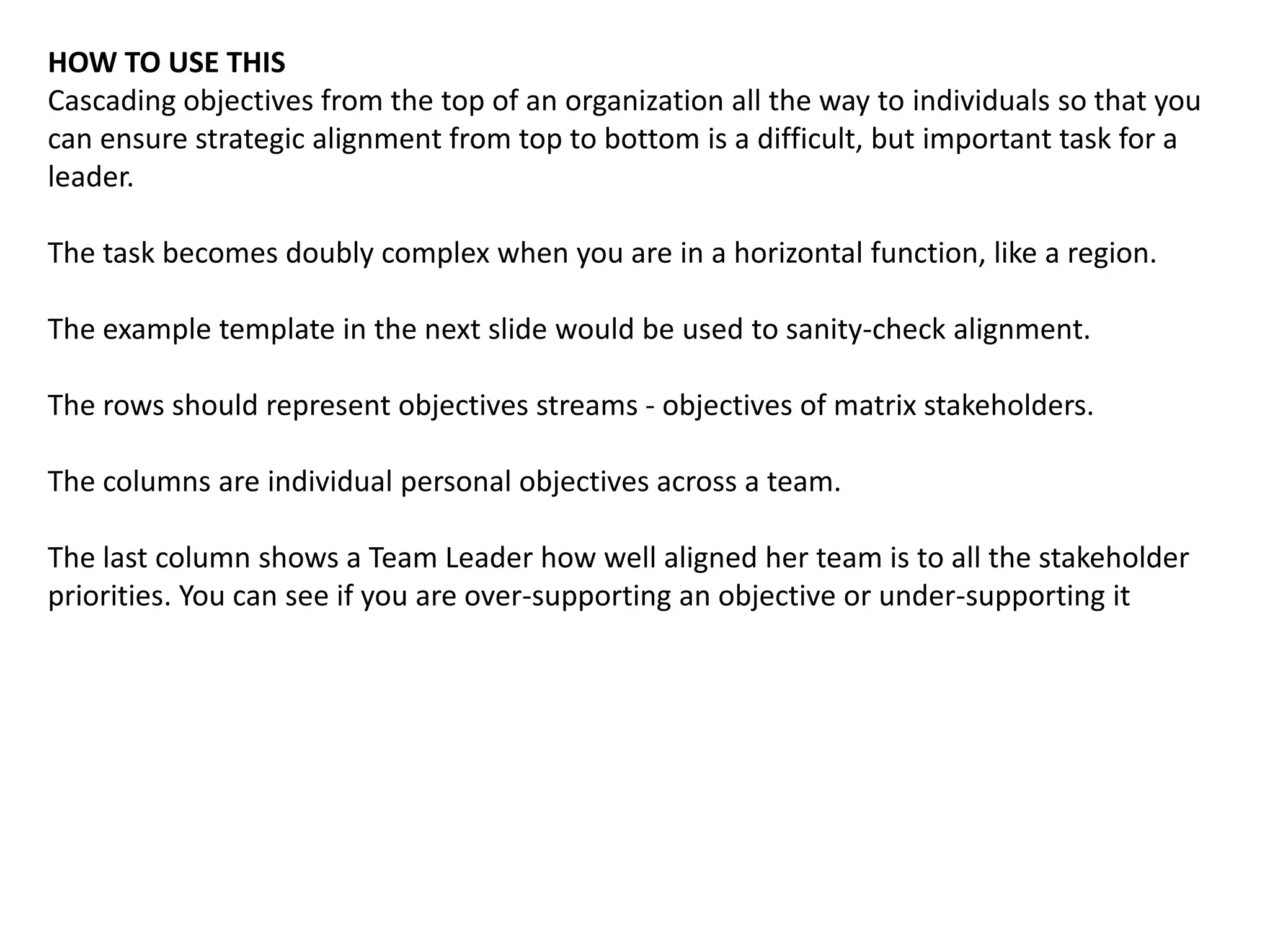 HOW TO USE THIS
Cascading objectives from the top of an organization all the way to individuals so that you
can ensure strategic alignment from top to bottom is a difficult, but important task for a
leader.
The task becomes doubly complex when you are in a horizontal function, like a region.
The example template in the next slide would be used to sanity-check alignment.
The rows should represent objectives streams - objectives of matrix stakeholders.
The columns are individual personal objectives across a team.
The last column shows a Team Leader how well aligned her team is to all the stakeholder
priorities. You can see if you are over-supporting an objective or under-supporting it
 