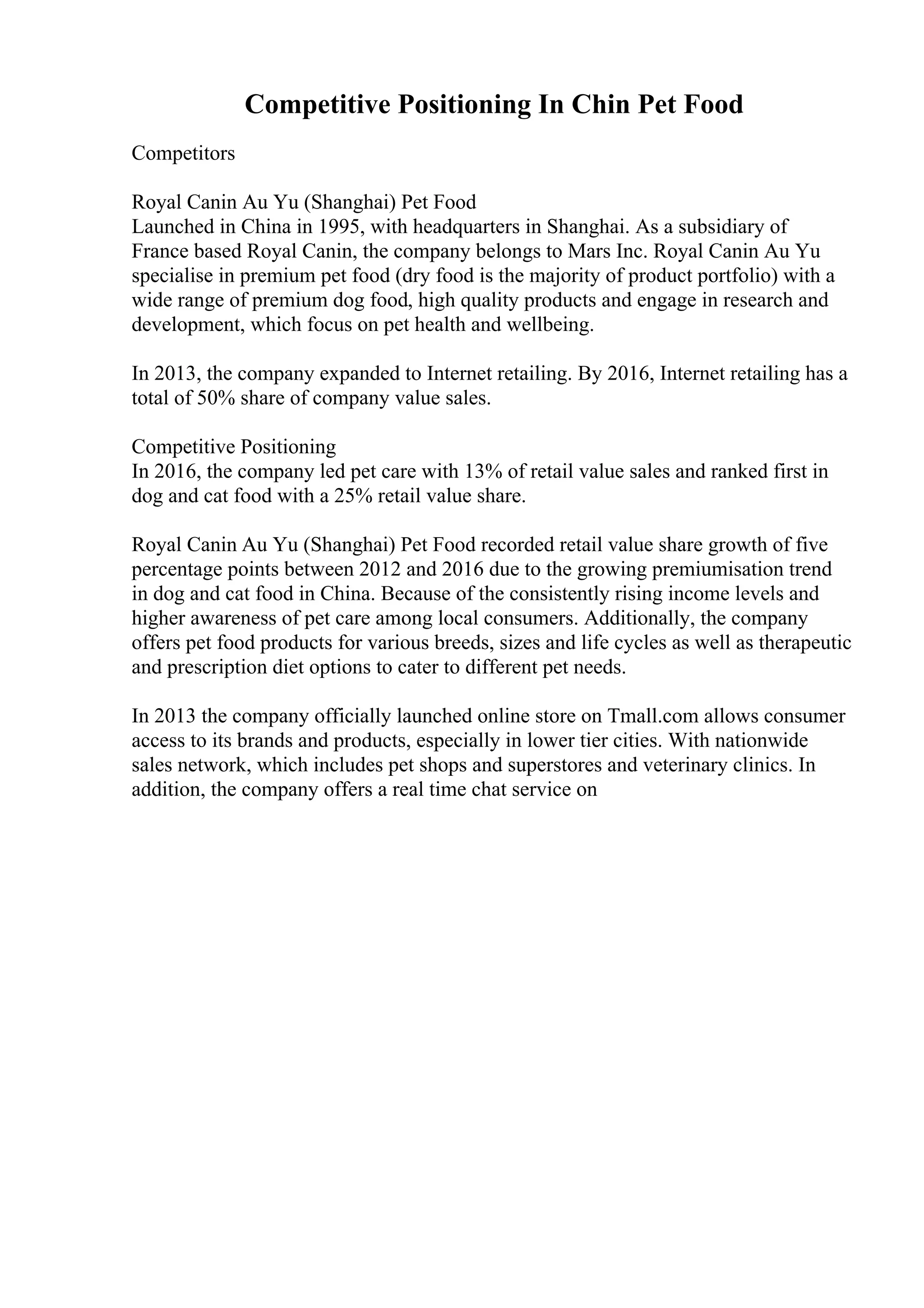 Competitive Positioning In Chin Pet Food
Competitors
Royal Canin Au Yu (Shanghai) Pet Food
Launched in China in 1995, with headquarters in Shanghai. As a subsidiary of
France based Royal Canin, the company belongs to Mars Inc. Royal Canin Au Yu
specialise in premium pet food (dry food is the majority of product portfolio) with a
wide range of premium dog food, high quality products and engage in research and
development, which focus on pet health and wellbeing.
In 2013, the company expanded to Internet retailing. By 2016, Internet retailing has a
total of 50% share of company value sales.
Competitive Positioning
In 2016, the company led pet care with 13% of retail value sales and ranked first in
dog and cat food with a 25% retail value share.
Royal Canin Au Yu (Shanghai) Pet Food recorded retail value share growth of five
percentage points between 2012 and 2016 due to the growing premiumisation trend
in dog and cat food in China. Because of the consistently rising income levels and
higher awareness of pet care among local consumers. Additionally, the company
offers pet food products for various breeds, sizes and life cycles as well as therapeutic
and prescription diet options to cater to different pet needs.
In 2013 the company officially launched online store on Tmall.com allows consumer
access to its brands and products, especially in lower tier cities. With nationwide
sales network, which includes pet shops and superstores and veterinary clinics. In
addition, the company offers a real time chat service on
 