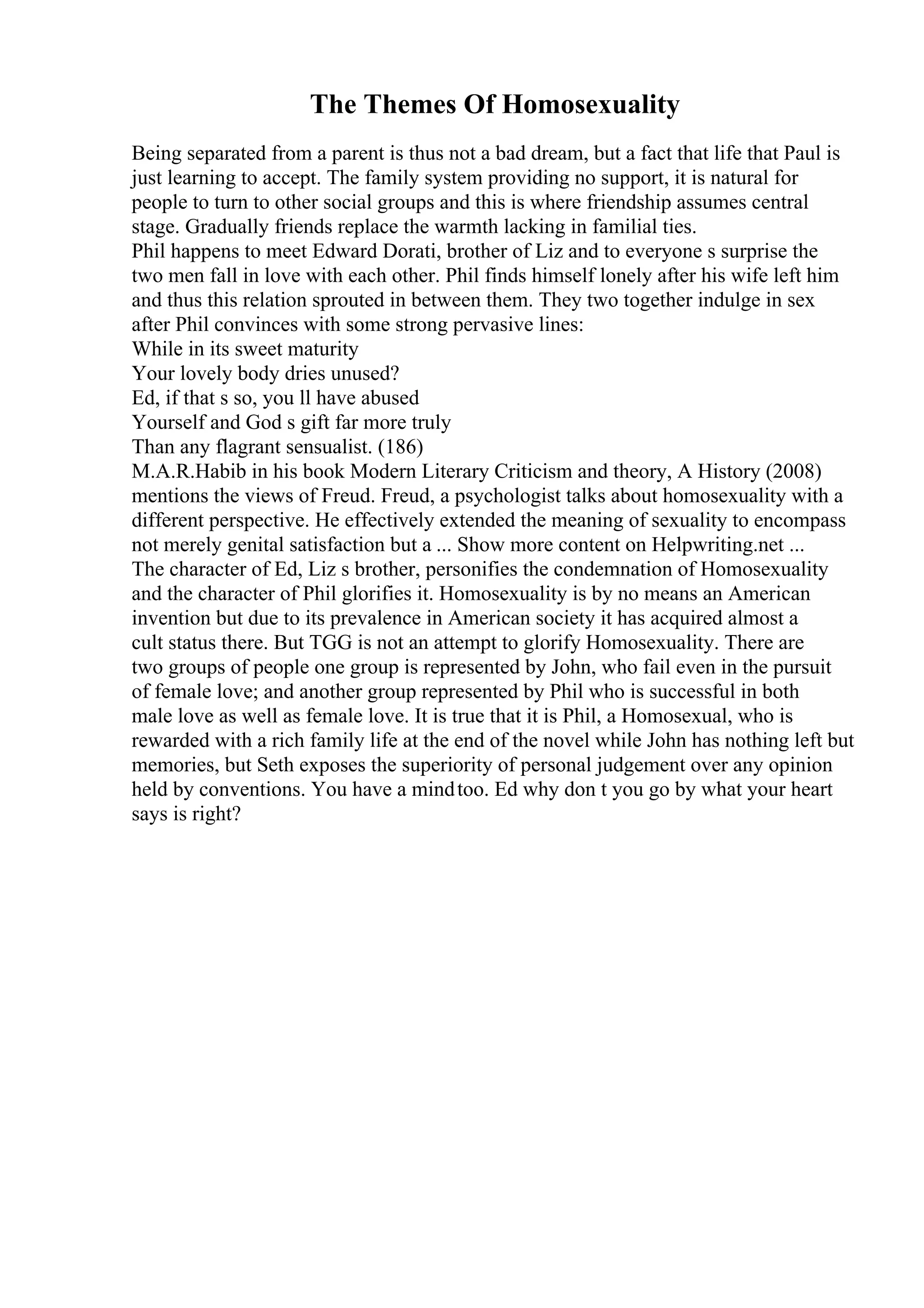 The Themes Of Homosexuality
Being separated from a parent is thus not a bad dream, but a fact that life that Paul is
just learning to accept. The family system providing no support, it is natural for
people to turn to other social groups and this is where friendship assumes central
stage. Gradually friends replace the warmth lacking in familial ties.
Phil happens to meet Edward Dorati, brother of Liz and to everyone s surprise the
two men fall in love with each other. Phil finds himself lonely after his wife left him
and thus this relation sprouted in between them. They two together indulge in sex
after Phil convinces with some strong pervasive lines:
While in its sweet maturity
Your lovely body dries unused?
Ed, if that s so, you ll have abused
Yourself and God s gift far more truly
Than any flagrant sensualist. (186)
M.A.R.Habib in his book Modern Literary Criticism and theory, A History (2008)
mentions the views of Freud. Freud, a psychologist talks about homosexuality with a
different perspective. He effectively extended the meaning of sexuality to encompass
not merely genital satisfaction but a ... Show more content on Helpwriting.net ...
The character of Ed, Liz s brother, personifies the condemnation of Homosexuality
and the character of Phil glorifies it. Homosexuality is by no means an American
invention but due to its prevalence in American society it has acquired almost a
cult status there. But TGG is not an attempt to glorify Homosexuality. There are
two groups of people one group is represented by John, who fail even in the pursuit
of female love; and another group represented by Phil who is successful in both
male love as well as female love. It is true that it is Phil, a Homosexual, who is
rewarded with a rich family life at the end of the novel while John has nothing left but
memories, but Seth exposes the superiority of personal judgement over any opinion
held by conventions. You have a mindtoo. Ed why don t you go by what your heart
says is right?
 